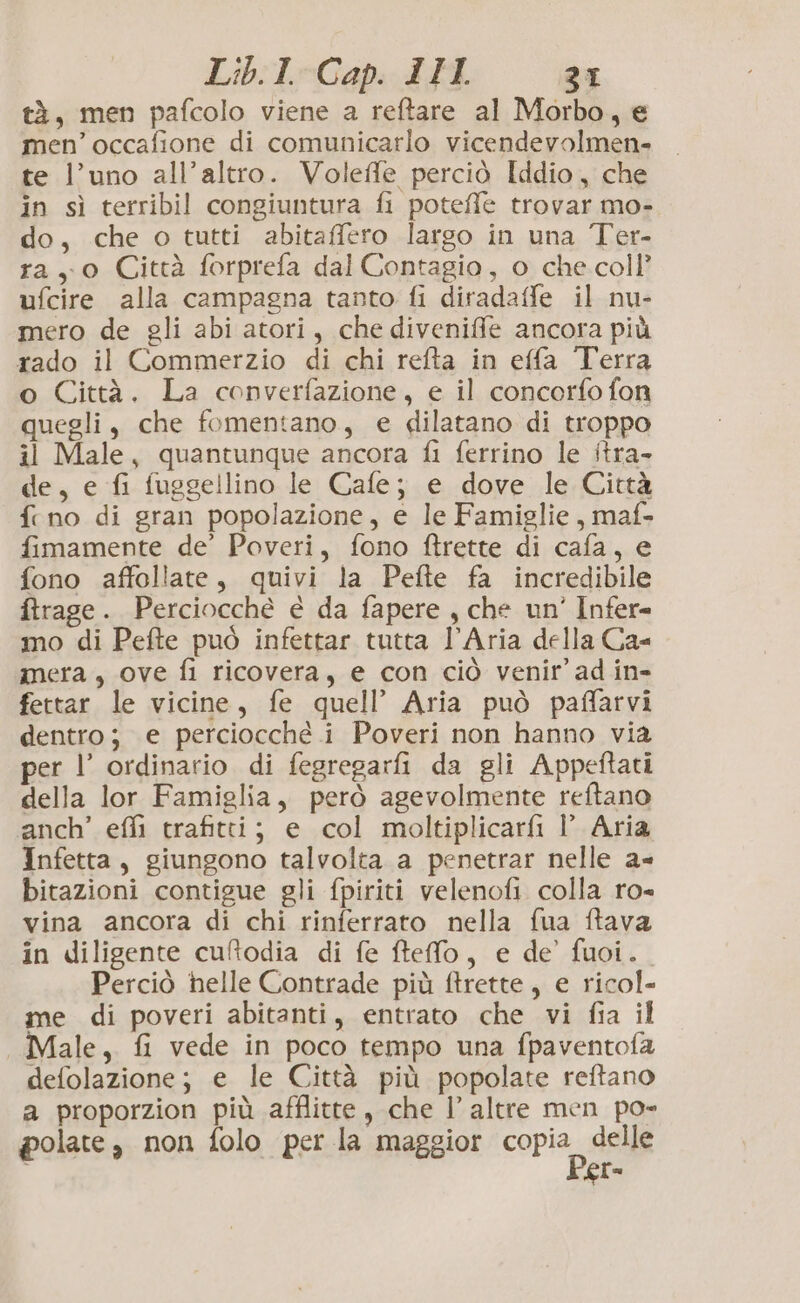 tà, men pafcolo viene a reftare al Morbo, e men’ occafione di comunicarlo vicendevolmen- te l’uno all’altro. Voleffe perciò Iddio, che in sì terribil congiuntura fi poteffe trovar mo- do, che o tutti abitafflero largo in una Ter- ray 0 Città forprefa dal Contagio, o che coll’ ufcire alla campagna tanto fi diradaffe il nu- mero de gli abi atori, che diveniffle ancora più rado il Commerzio di chi refta in effa Terra o Città. La converfazione, e il concorfo fon quegli, che fomentano, e dilatano di troppo il Male, quantunque ancora fi ferrino le itra- de, e fi fuggellino le Cafe; e dove le Città fino di gran popolazione, e le Famiglie, maf- fimamente de’ Poveri, fono ftrette di cafa, e fono affollate, quivi la Pefte fa incredibile ftrage. Perciocché é da fapere , che un’ Infer= mo di Pefte può infettar tutta l’Aria della Ca mera, ove fi ricovera, e con ciò venir ad in- fettar le vicine, fe quell’ Aria può paffarvi dentro; e perciocché i Poveri non hanno via per l’ ordinario di fegregarfi da gli Appeftati della lor Famiglia, però agevolmente reftano anch’ effi trafitti; e col moltiplicarfi l’ Aria Infetta, giungono talvolta a penetrar nelle a- bitazioni contigue gli fpiriti velenofi colla ro- vina ancora di chi rinferrato nella fua ftava in diligente cuftodia di fe ftefo, e de fuoi. Perciò helle Contrade più ftrette, e ricol- me di poveri abitanti, entrato che vi fia il Male, fi vede in poco tempo una fpaventofa defolazione; e le Città più popolate reftano a proporzion più afflitte, che l’ altre men po» polate, non folo per la maggior copia, delle er