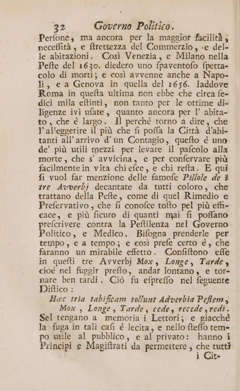 Perfone, ma ancora per la. maggior facilità, neceffità, e ftrettezza del Commerzio, »e del- le abitazioni. Così Venezia, e Milano nella Pefte del 1630. diedero uno fpaventofo fpetta= colo di morti; e così avvenne anche a Napo- li, e a Genova in quella del 1656. laddove Roma in quefta ultima non ebbe che circa fe- dici mila eftinti, non tanto per le ottime di ligenze ivi ufate, quanto ancora per l’ abita- to, che é largo. Il perché torno a dire, che }’ alleggerire il più che fi poffa la Città d’abi- tanti all'arrivo d’ un Contagio, quefto è uno de’ più utili mezzi per levare il pafcolo alla morte, che s'° avvicina, e per confervare più facilmente in vita chiefce, e chi refta. E qui fi vuol far menzione delle famofe Pi//ole de # tre Avverbj decantate da tutti coloro, che trattano della Pefte, come di quel Rimedio e Prefervativo, che fi conofce toîto pel più efhi- cace, € più ficuro di quanti mai fi poffano prefcrivere contra la Peftilenza nel Governo Politico, e Medico. Bifogna prenderle per tempo, e a tempo; e così prefe certo è, che faranno un mirabile effetto. Confiftono effe in quefti tre Avverbj Mox, Longe, Tarde, cioé nel fuggir prefto, andar lontano, e tor- nare ben tardi, Ciò fu efpreffo nel feguente Difico : Hec tria tabificam tollunt Adverbia Pefflem, Mox , Longe , Tarde, cede, recede redi. Sel tengano a memoria i Lettori; e giacché la fuga in tali cafi è lecita, e nello fteffo tem» po utile al pubblico, e al privato: hanno i Principi e Magiftrati da permettere, pe tutti