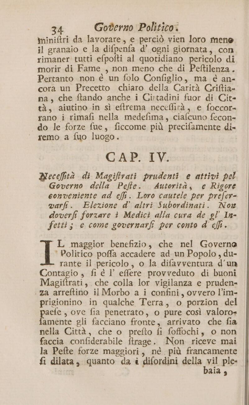 miniftri da lavorare, e perciò. vien loro mene il granaio e la difpenfa d’ ogni giornata, con rimaner tutti efpofti al quotidiano pericolo di morir di Fame , non meno che di Peftilenza. Pertanto non è un folo Configlio, ma é an- cora un Precetto chiaro della Carità Criftia- na, che ftando anche i Cirtadini fuor di Cit- tà, aiutino in sì eftrema neceffità, e foccor= rano i rimafi nella medefima, ciafcuno fecon- do le forze fue, ficcome più precifamente di remo a fuo luogo. CAP. IV. Necefità di Magiflrati prudenti e attivi pel Governo della Peffe. Autorità, e Rigore conveniente ad effi. Loro cautele per prefer- varfi. Elezione d’ altri Subordinati. Nog doverfi forzare i Medici alla cura de gl’ In- fetti; e come governarfi per conto d' effi. L maggior benefizio, che nel Governa L Politico poffa accadere ad. un Popolo, du- rante il pericolo, o la difavventura d’un Contagio , fi è l’ effere provveduto di buoni Magiftrati, che colla lor vigilanza e pruden- .za arreftino il Morbo a i confini, ovvero l’im- prigionino in qualche Terra, o porzion del pes , ove fia penetrato, o pure così valoro»« amente gli facciano fronte, arrivato che fia nella Città, che o prefto fi foffochi, o non faccia confiderabile ftrage. ÎNon riceve mai la Pefte forze maggiori, né più francamente fi dilata, quanto da è difordini della vil ple- ala,