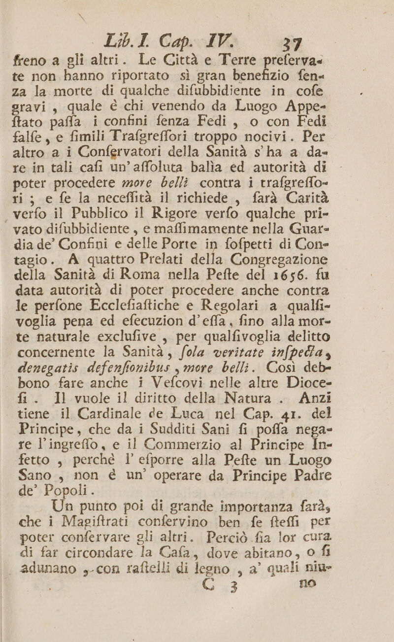 LbI Cap IV: 3 freno a gli altri. Le Città e Terre preferva= te non hanno riportato sì gran benefizio fen- za la morte di qualche difubbidiente in cofe gravi, quale é chi venendo da Luogo Appe- tato paffa i confini fenza Fedi, o con Fedi falfe, e fimili Trafgreffori troppo nocivi. Per altro a i Confervatori della Sanità s'ha a da- re in tali cafi un’affoluta balia ed autorità di poter procedere more belli contra i trafgreffo- ri; e fe la neceflità il richiede, farà Carità verfo il Pubblico il Rigore verfo qualche pri- | vato difubbidiente, e maffimamente nella Guar= dia de’ Confini e delle Porte in fofpetti di Cone tagio. A quattro Prelati della Congregazione della Sanità di Roma nella Pefte del 1656. fu data autorità di poter procedere anche contra le perfone Ecclefiaftiche e Regolari a qualfi- voglia pena ed efecuzion d’effa, fino alla mor- te naturale exclufive , per qualfivoglia delitto concernente la Sanità, fola veritate infpedfa, denegatis defenfionibus , more belli. Così deb= bono fare anche i Vefcovi nelle altre Dioce- fi. Il vuole il diritto della Natura. Anzi tiene il Cardinale de Luca nel Cap. 41. del Principe, che da i Sudditi Sani fi poffa nega- re l’ingreffo , e il Commerzio al Principe In- fetto , perché l’efporre alla Pefte un Luogo Sano , non è un’ operare da Principe Padre de’ Popoli. Un punto poi di grande importanza farà, che i Magiftrati confervino ben fe fteffi per poter confervare gli altri. Perciò fia lor cura di far circondare la Cafa, dove abitano, 0 fi ‘| adunano »-con raftelli di legno , a’ quali niu- lx$ no