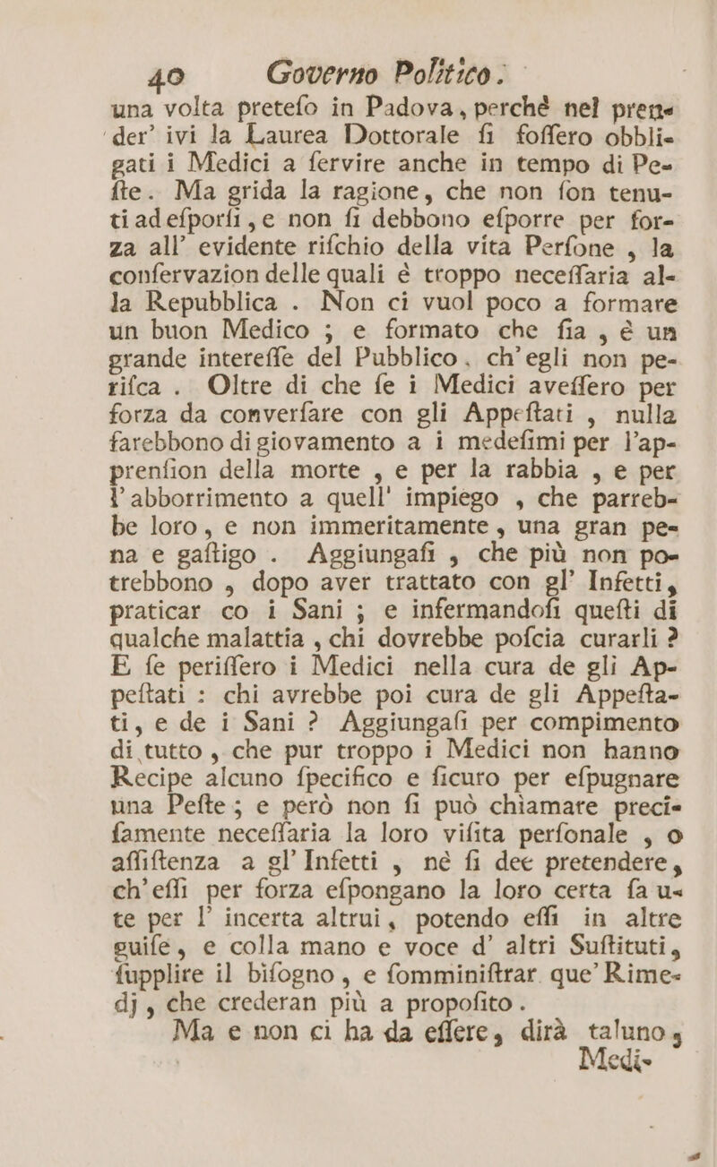 una volta pretefo in Padova, perché nel prene ‘der’ ivi la Laurea Dottorale fi foffero obbli- gati i Medici a fervire anche in tempo di Pe- fte. Ma grida la ragione, che non fon tenu- ti adefporfi, e non fi debbono efporre per for- za all’ evidente rifchio della vita Perfone , la confervazion delle quali è troppo neceffaria al- la Repubblica . Non ci vuol poco a formare un buon Medico ; e formato che fia, € un grande intereffe del Pubblico , ch'egli non pe- rifca . Oltre di che fe i Medici aveffero per forza da converfare con gli Appeftati , nulla farebbono di giovamento a i medefimi per l’ap- prenfion della morte , e per la rabbia , e per l’abborrimento a quell' impiego , che parreb- be loro, e non immeritamente , una gran pe= na e gaftigo . Aggiungafi , che più non po- trebbono , dopo aver trattato con gl’ Infetti, praticar co i Sani ; e infermandofi quefti di qualche malattia , chi dovrebbe pofcia curarli ? E fe periffero i Medici nella cura de gli Ap- peftati : chi avrebbe poi cura de gli Appefta- ti, e de i Sani ? Aggiungafi per compimento di tutto , che pur troppo i Medici non hanno Recipe alcuno fpecifico e ficuro per efpugnare una Pefte; e però non fi può chiamare preci» famente neceffaria la loro vifita perfonale , o affiftenza a gl’ Infetti, né fi dee pretendere, ch’effi per forza efpongano la loro certa fa us te per l’ incerta altrui, potendo effi in altre suife, e colla mano e voce d'’ altri Suftituti, fupplire il bifogno, e fomminiftrar. que’ Rime dj, che crederan più a propofito . Ma e non ci ha da effere, dirà taluno, Medi»