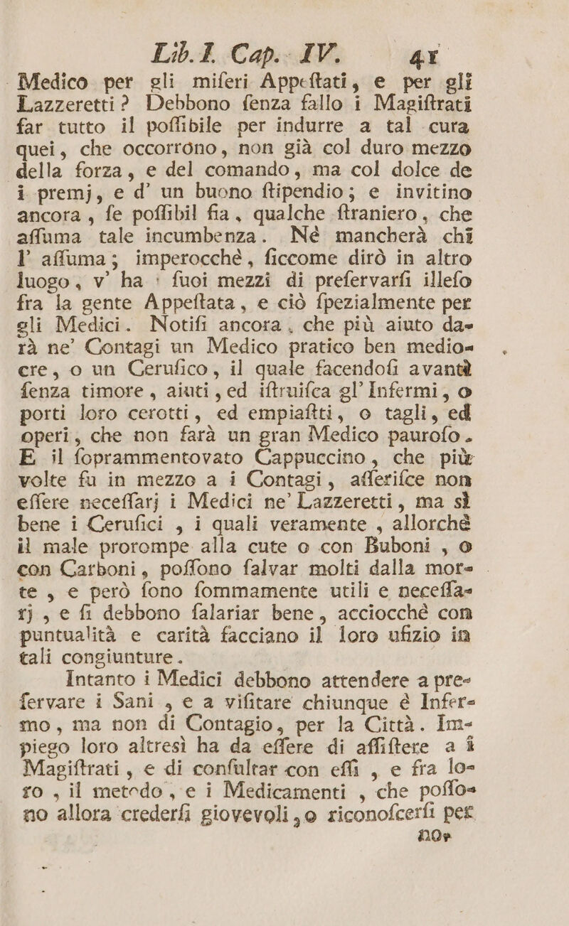 | Medico per gli miferi Appeftati, e per gli Lazzeretti ? Debbono fenza fallo i Magiftrati far tutto il poffibile per indurre a tal cura quei, che occorrono, non già col duro mezzo della forza, e del comando, ma col dolce de i premj, e d’ un buono ftipendio; e invitino ancora , fe poffibil fia, qualche ftraniero , che affuma tale incumbenza. Né mancherà chi l’ afuma; imperocché, ficcome dirò in altro luogo , v° ha : fuoi mezzi di prefervarfi illefo fra la gente Appeftata, e ciò fpezialmente per gli Medici. Notifi ancora. che più aiuto dae rà ne’ Contagi un Medico pratico ben medio= cre, o un Cerufico, il quale facendofi avantà fenza timore, aiuti, ed iftruifca gl’ Infermi, o porti loro cerotti, ed empiaftti, o tagli, ed operi, che non farà un gran Medico paurofo. E il foprammentovato Cappuccino, che più volte fu in mezzo a i Contagi, afferifce non effere necelfari i Medici ne’ Lazzeretti, ma sì bene i Cerufici , i quali veramente , allorché il male prorompe alla cute o con Buboni , 0 con Carboni, poffono falvar molti dalla more . te, e però fono fommamente utili e neceffla= 1}, e fi debbono falariar bene, acciocché con puntualità e carità facciano il loro ufizio in tali congiunture. Intanto i Medici debbono attendere a pre- fervare i Sani , e a vifitare chiunque è Infer- mo, ma non di Contagio, per la Città. Im- piego loro altresì ha da effere di affiftere a î Magiftrati, e di confultar con efli , e fra lo- fo , il metodo, e i Medicamenti , che poffo= no allora ‘crederfi giovevoli, o riconofcerfi peg Nor