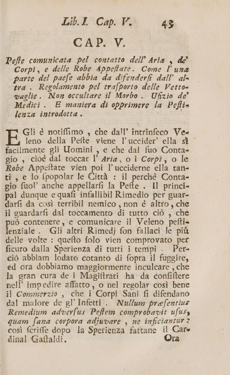 LbbCanta CAP. V. Peffe comunicata pel contatto dell Aria , de Corpi, e delle Robe Appeffate. Come luna parte del paefe abbia da difenderfi dall’ al tra . Regolamento pel trafporto delle Vetto= vaglie. Non occultare il Morbo. Ufizio de’ Medici . E mariera di opprimere la Peftie lenza introdotta . i Gli é notiffimo , che dall’ intrinfeco Vee leno della Pefte viene l’uccider’ ella sì facilmente gli Uomini , e che dal fuo Conta= gio, cioé dal toccar l’ Aria, o i Corpi, o le Robe Appeftate vien poi l’ucciderne ella tan- ti, e lo fpopolar le Città : il perché Conta- gio fuol” anche appellarfi la Pefte . Il princi- pal dunque e quafi infallibil Rimedio per guar- darfi da così terribil nemico, non è altro, che il guardarfi dal toccamento di tutto ciò , che può contenere, e comunicare il Veleno pefti» lenziale . Gli altri Rimedj fon fallaci le più delle volte : quefto folo vien comprovato per ficuro dalla Sperienza di tutti i tempi . Per- ciò abbiam lodato cotanto di fopra il fuggire, ed ora dobbiamo maggiormente inculcare , che la gran cura de i Magiftrati ha da confiftere nell’ impedire affatto, o nel regolar così bene il Commerzio , che i Corpi Sani fi difendano dal malore de gl’ Infetti. Nu//um prefentius Remedium adverlus Peffem comprobavit ufuss quam fana corpora adjuvare , ne inficiantur > così fcrife dopo la Sperienza fattane il Gare dinal Gaftaldi, Ora