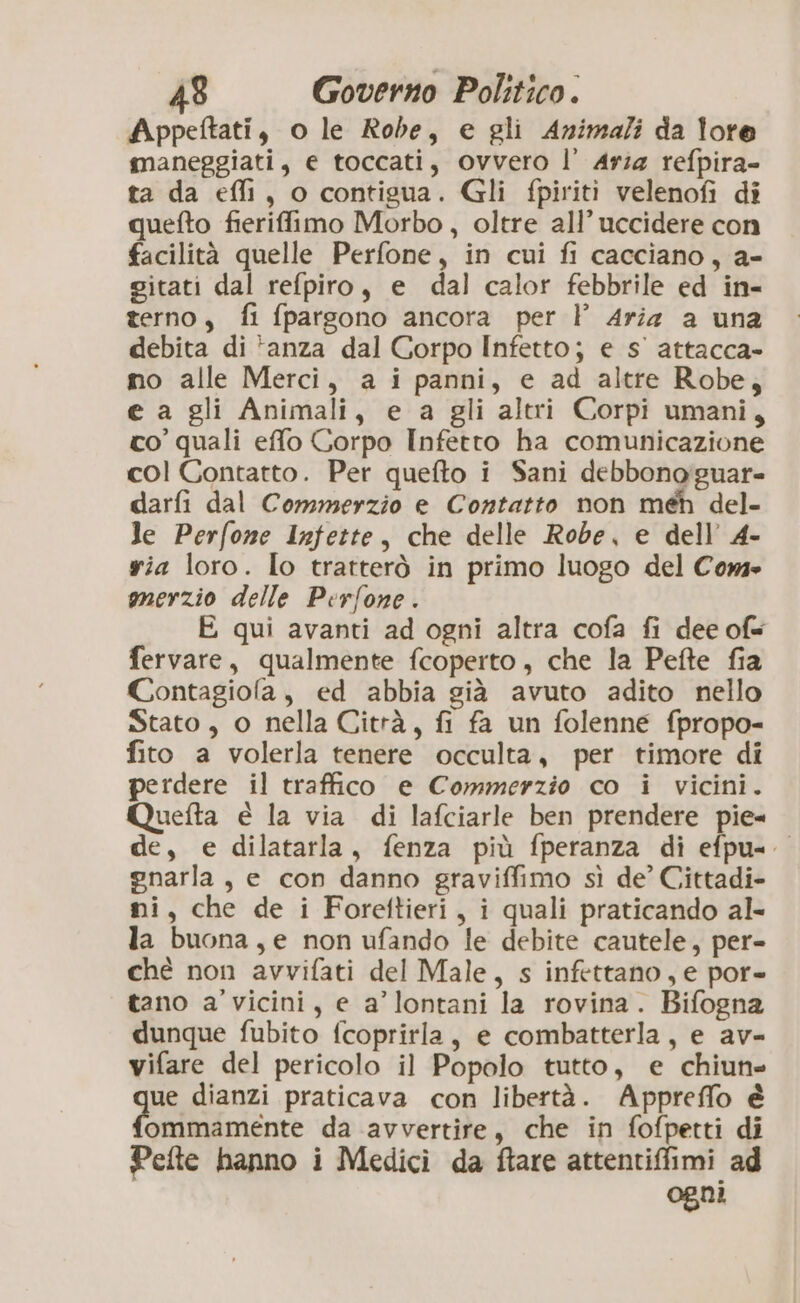 Appeftati, o le Robe, e gli Animali da lore maneggiati, e toccati, ovvero l’ Aria refpira- ta da efli, o contigua. Gli fpiriti velenofi di quefto fierifimo Morbo, oltre all’ uccidere con facilità quelle Perfone, in cui fi cacciano, a- citati dal refpiro, e dal calor febbrile ed in- terno, fi fparsono ancora per l Aria a una debita di *anza dal Corpo Infetto; e s' attacca- mo alle Merci, a i panni, e ad altre Robe, e a gli Animali, e a gli altri Corpi umani, co’ quali effo Corpo Infetto ha comunicazione col Contatto. Per quefto i Sani debbono'guar= darfi dal Commerzio e Contatto non méh del- Je Perfone Infette, che delle Robe, e dell’ 4- via loro. Io tratterò in primo luogo del Com» merzio delle Perfone. E qui avanti ad ogni altra cofa fi dee ofs fervare, qualmente fcoperto, che la Pefte fia Contagiola, ed abbia già avuto adito nello Stato, o nella Città, fi fa un folenne fpropo- fito a volerla tenere occulta, per timore di perdere il traffico e Commerzio co i vicini. Quetta è la via di lafciarle ben prendere pie= de, e dilatarla, fenza più fperanza di efpu=. gnarla, e con danno graviffimo sì de’ Cittadi- mi, che de i Foreftieri, i quali praticando al- la buona, e non ufando le debite cautele, per- ché non avvifati del Male, s infettano, e por= tano a'vicini, e a’lontani la rovina. Bifogna dunque fubito fcoprirla, e combatterla, e av= vifare del pericolo il Popolo tutto, e chiun= ue dianzi praticava con libertà. Appreffo è ommamente da avvertire, che in fofpetti di Pefte hanno i Medici da ftare attentiffimi ad ogni