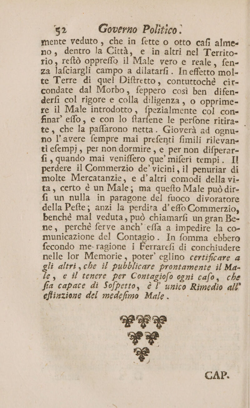 a mente veduto, che in fette o otto cafi alme- no, dentro la Città, e in altri nel Territo- rio, reftò oppreffo il Male vero e reale, fen- za lafciargli campo a dilatarfi. Ineffetto mol- te Terre di quel Diftretto, contuttoché cit- condate dal Morbo, feppero così ben difen- derfi col rigore e colla diligenza, o opprime- re il Male introdotto, fpezialmente col con- finar’ effo, e con lo ftarfene le perfone ritira» te, che la paffarono netta. Gioverà ad ognu- no l’avere fempre mai prefenti fimili rilevane ti efempj, per non dormire, e per non difperar- fi, quando mai veniffero que’ miferi tempi. Il perdere il Commerzio de’ vicini, il penuriar di molte Mercatanzie, e d’altri comodi della vi- ta, certo è un Male; ma quefto Male può dir- fi un nulla in paragone del fuoco divoratore della Pefte; anzi la perdita d’effo Commerzio, benché mal veduta, può chiamarfi un gran Be- ne, perché ferve anch’ effa a impedire la co- municazione del Contagio. In fomma ebbero fecondo me-ragione i Ferrarefi di conchiudere nelle lor Memorie, poter’ eglino certificare a gli altri, che il pubblicare prontamente il Ma- le, e îl tenere per Contagiofo ogni cafo, che fia capace di Sofpetto, è l unico Rimedio all eftinzione del medefimo Male. LTL Tr Ki CAP.