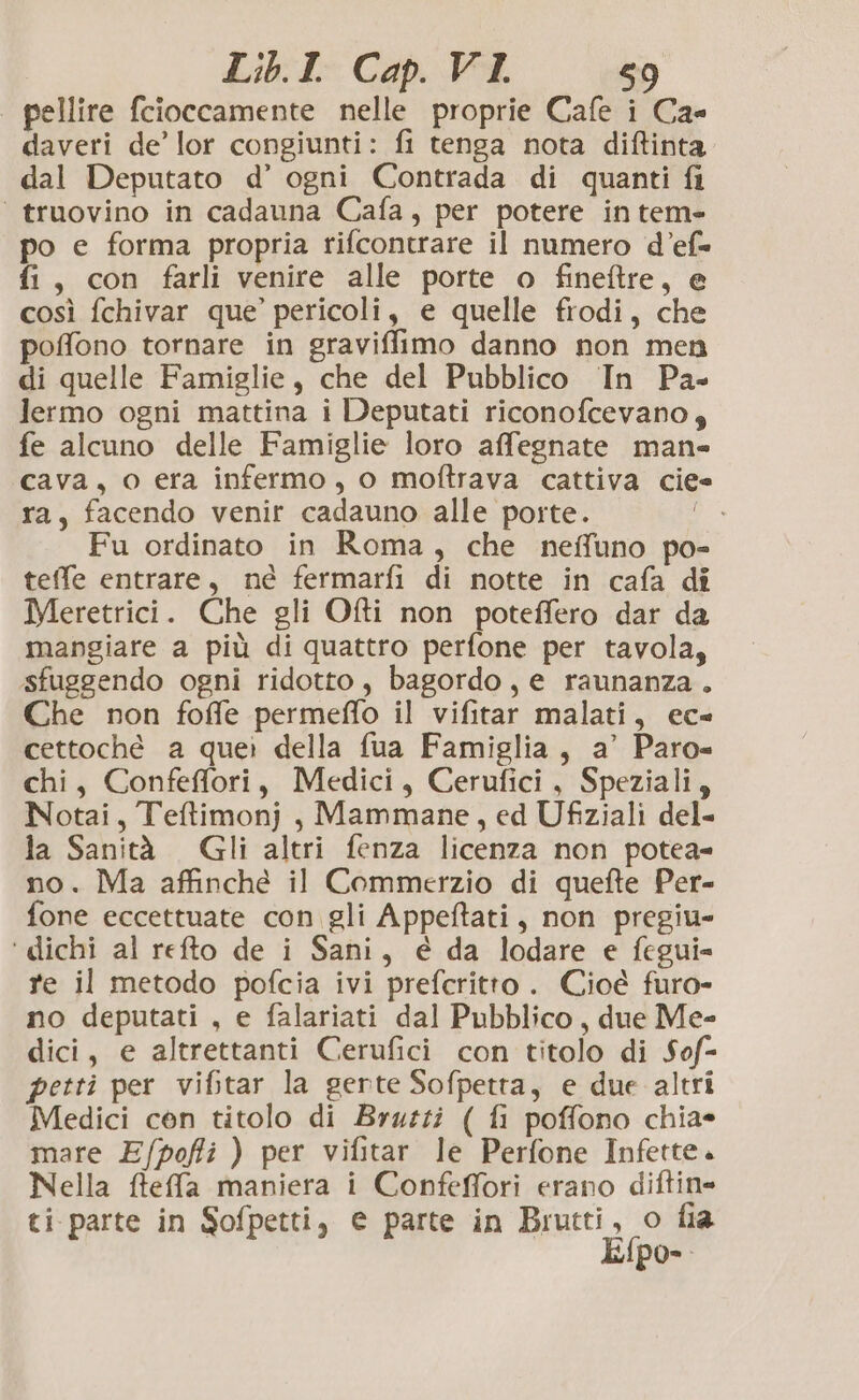 pellire fcioccamente nelle proprie Cafe i Ca daveri de’ lor congiunti: fi tenga nota diftinta dal Deputato d’ ogni Contrada di quanti fi ‘ truovino in cadauna Cafa, per potere in tem- po e forma propria rifcontrare il numero d’ef= fi, con farli venire alle porte o fineftre, e così fchivar que’ pericoli, e quelle frodi, che poffono tornare in graviffimo danno non men di quelle Famiglie, che del Pubblico In Pa- lermo ogni mattina i Deputati riconofcevano, fe alcuno delle Famiglie loro affegnate man cava, o era infermo, o moftrava cattiva ciee ra, facendo venir cadauno alle porte. Fu ordinato in Roma, che nefluno po- teffe entrare, né fermarfi di notte in cafa di Meretrici. Che gli Ofti non poteffero dar da mangiare a più di quattro perfone per tavola, sfuggendo ogni ridotto, bagordo, e raunanza. Che non foffe permeffo il vifitar malati, ec- cettoché a quei della fua Famiglia, a’ Paro= chi, Confeffori, Medici, Cerufici, Speziali, Notai, Teltimonj, Mammane, ed Ufiziali del- la Sanità Gli altri fenza licenza non potea= no. Ma affinché il Commerzio di quefte Per- fone eccettuate con gli Appeftati, non pregiu- ‘ dichi al refto de i Sani, é da lodare e fegui= re il metodo pofcia ivi prefcritto. Cioé furo- no deputati , e falariati dal Pubblico, due Me- dici, e altrettanti Cerufici con titolo di Sof= petti per vifitar la gerte Sofpetta, e due altri Medici cen titolo di Bruzzi ( fi poffono chia* mare Efpoffi ) per vifitar le Perfone Infette. Nella fteffa maniera i Confeffori erano diftin= ti. parte in Sofpetti, € parte in Brarti, co fia po-