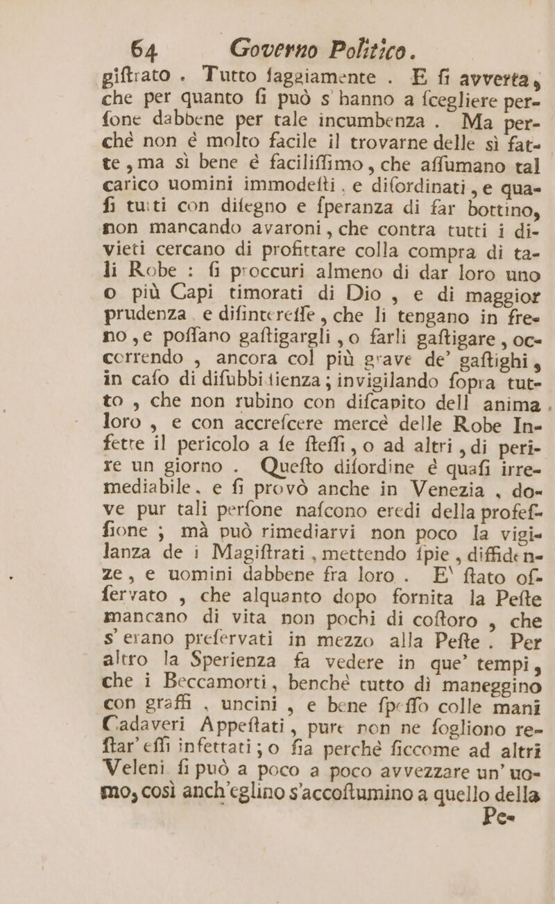 piftrato . Tutto fagsiamente . E fi avverta, che per quanto fi può s hanno a fcegliere per= fone dabbene per tale incumbenza . Ma per- ché non é molto facile il trovarne delle sì fat= te, ma sì bene é faciliffimo, che affumano tal carico uomini immodetti . e difordinati, e qua- fi tuti con difegno e fperanza di far bottino, mon mancando avaroni, che contra tutti i di- vieti cercano di profittare colla compra di ta- li Robe : {i proccuri almeno di dar loro uno o più Capi timorati di Dio , e di maggior prudenza. e difinteretfe , che li tengano in fre» no ,e poffano gaftigargli, o farli gaftigare, oc- correndo , ancora col più grave de’ gaftighi, in cafo di difubbitienza ; invigilando fopra tut= to, che non rubino con difcapito dell anima loro, e con accrefcere mercé delle Robe In- fette il pericolo a fe fteffi, o ad altri, di peri- re un giorno . Quefto difordine é quafi irre- mediabile. e fi provò anche in Venezia , do- ve pur tali perfone nafcono eredi della profef- fione ; mà può rimediarvi non poco la vigi» lanza de i Magiftrati , mettendo fpie , diffide n= ze, e uomini dabbene fra loro. E‘ fato of- fervato , che alquanto dopo fornita la Pefte mancano di vita non pochi di coforo , che s'erano prefervati in mezzo alla Pefte . Per altro la Sperienza fa vedere in que’ tempi, che i Beccamorti, benché tutto dì maneggino con graffi , uncini, e bene fpeffò colle mani Cadaveri Appeftati, pure non ne fogliono re- ftar efli infettati; o fia perche ficcome ad altri Veleni fi può a poco a poco avvezzare un’ uo- mo, così anch'eglino s'accoftumino a quello della Ge