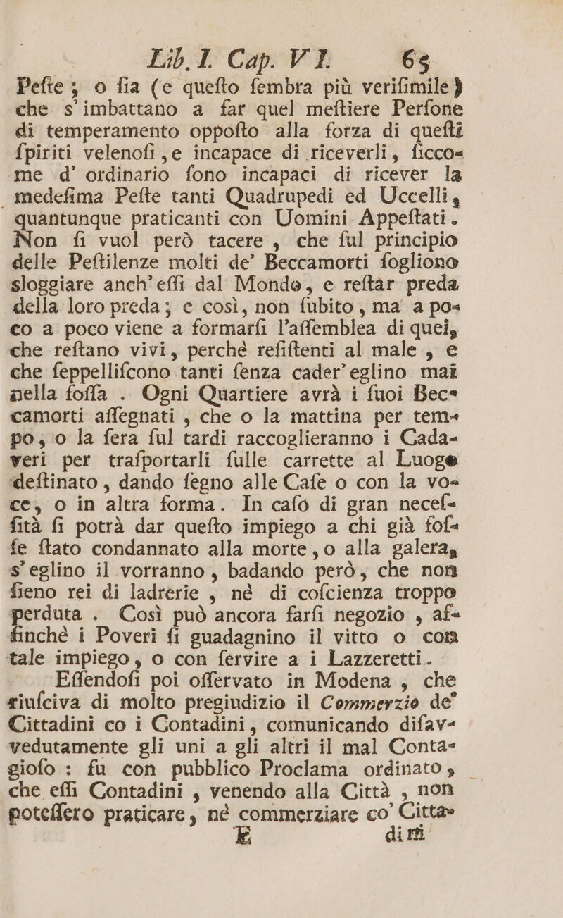 Pefte ; o fia (e quefto fembra più verifimile } che s'imbattano a far quel meftiere Perfone di temperamento oppofto alla forza di quefti fpiriti velenofi, e incapace di riceverli, ficco= me d’ ordinario fono incapaci di ricever la medefima Pefte tanti Quadrupedi ed Uccelliy quantunque praticanti con Uomini Appeftati. ÎNon fi vuol però tacere, che ful principio delle Peftilenze molti de’ Beccamorti fogliono sloggiare anch’ effi dal Mondo, e reftar preda della loro preda; e così, non fubito, ma a pos co a poco viene a formarfi l’affemblea di quei; che reftano vivi, perché refiftenti al male, e che feppellifcono tanti fenza cader’ eglino mai nella fofa . Ogni Quartiere avrà i fuoi Bec= camorti affegnati , che o la mattina per tem» po; o la fera ful tardi raccoglieranno i Gada- veri per trafportarli fulle carrette al Luoge ‘deftinato , dando fegno alle Cafe o con la vo= ce, o in altra forma. In cafo di gran necef= fità G potrà dar quefto impiego a chi già fof« fe ftato condannato alla morte, o alla galeras s’ eglino il vorranno, badando però; che non fieno rei di ladrerie , né di cofcienza troppo perduta . Così può ancora farfi negozio , af« finché i Poveri fi guadagnino il vitto o con itale impiego, o con fervire a i Lazzeretti. Effendofi poi offervato in Modena , che riufciva di molto pregiudizio il Commerzio de” Cittadini co i Contadini, comunicando difav- vedutamente gli uni a gli altri il mal Conta- giofo : fu con pubblico Proclama ordinato s _ che effi Contadini , venendo alla Città , non potellero praticare, né nta co” CA i