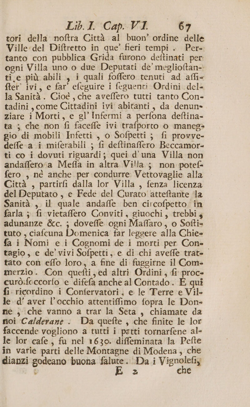 Libt:Cap-Vi = tori della noftra Città al buon’ ordine delle Ville del Diftretto in que’ fieri tempi. Per- tanto con pubblica Grida furono deftinati per ogni Villa uno o due Deputati de’ meglioftan-. ti.e più abili , i quali foffero tenuti ad affi+ fter' ivi, e far’ efeguire i feguenti Ordini. del- la Sanità. Cioé, che aveffero tutti tanto Con- tadini, come Cittadini ivi abitanti, da denun» ziare i Morti, e gl’ Infermi a perfona deftina- ta ; che non fi faceffe ivi trafporto 0 manes= gio di mobili Infetti , o Sofpetti ; fi provve- detfe a i miferabili ; fi deftinaffero Beccamor- ti co i dovuti riguardi; quei d'una Villa non andaffero.a Meffa in altra Villa ; non potef= fero , né anche per condurre Vettovaglie alla Città , partirfi dalla lor Villa , fenza licenza del Deputato , e Fede del Curato atteftante ‘la Sanità. , il quale andaffe ben circofpetto in farla ; fi vietaffero Conviti, giuochi, trebbi 4 adunanze &amp;c. ; doveffe ogni Maffaro, o Softi= tuto , ciafcuna Domenica far leggere alla Chie- fa i Nomi e i Cognomi de i morti per Con- tagio, e de’ vivi Sofpetti, e di chi aveffe trate tato con effo loro, a fine di fuggirne il Com= merzio. Con quefti,ed altri Ordini, fi proce curò:feccorfo e difefa anche al Contado. E qui fi: ricordino i Confervatori. e le Terre e Vil- le d’ aver l'occhio attentiffimo fopra le Don- me , che vanno a trar la Seta, chiamate da noi Ca/derane : Da quefte , che finite le lor faccende vogliono a tutti i petti tornarfene al- le lor cafe, fu nel 1630. diffeminata la Pefte in varie parti delle Montagne di Modena, che dianzi godeano buona falute. Da i Vignolefiy t E = che