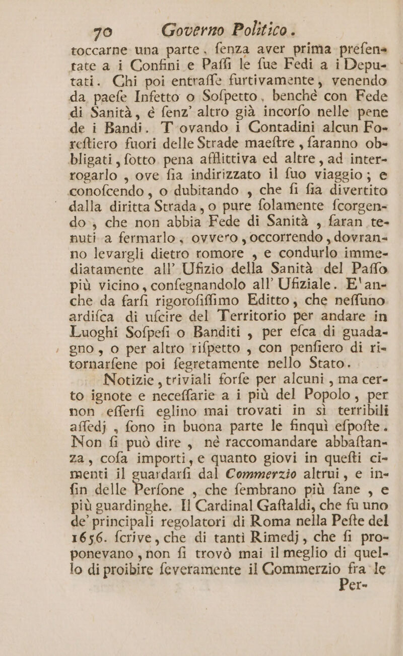 toccarne una parte. fenza aver prima prefens tate a i Confini e Paffi le fue Fedi a i Depu- tati. Chi poi entraffe furtivamente, venendo da paefe Infetto o Sofpetto, benché con Fede di Sanità, e fenz’ altro già incorfo nelle pene de i Bandi. T.ovando i Contadini alcun Fo- reftiero fuori delle Strade maeftre , faranno ob» bligati, fotto. pena afflittiva ed altre, ad inter- rogarlo , ove fia indirizzato il fuo viaggio; e conofcendo , o dubitando , che fi fia divertito dalla diritta Strada, o pure folamente fcorgen- do, che non abbia Fede di Sanità , faran_te- nuti a fermarlo, ovvero y occorrendo , dovran- no levargli dietro romore , e condurlo imme- diatamente all’ Ufizio della Sanità del Paffo più vicino, confegnandolo all’ Ufiziale. E'an- che da farfi rigorofifimo Editto, che neffuno ardifca di ufcire del Territorio per andare in Luoghi Sofpefi o Banditi , per efca di guada- ; gno, o per altro rifpetto , con penfiero di ri- tornarfene poi fegretamente nello Stato. Notizie, triviali forfe per alcuni, ma cer- to ignote e neceffarie a i più del Popolo, per non efferfi eglino mai trovati in sì terribili affedj , fono in buona parte le finquì efpofte. Non fi può dire, né raccomandare abbaltan- za, cofa importi, e quanto giovi in quefti ci- menti il guardarfi dal Commerzio altrui, e in- fin delle Perfone , che fembrano più fane , e più guardinghe. Il Cardinal Gaftaldi, che fu uno de’ principali regolatori di Roma nella Pefte del 1656. fcrive, che di tanti Rimedj, che fi pro- ponevano , non fi trovò mai il meglio di quel- lo di proibire feveramente il dae le er-