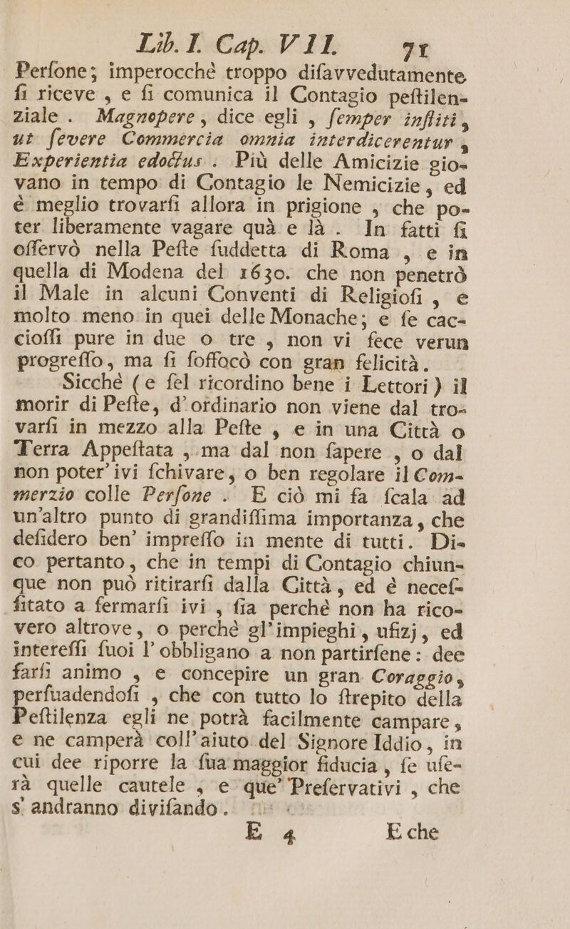 Perfone; imperocché troppo difavvedutamente, fi riceve , e fi comunica il Contagio peftilen= ziale . Magnepere, dice egli , femper inftiti, ut fevere Commercia omnia interdicerentur , Experientia edoétus : Più delle Amicizie gio= vano in tempo: di Contagio le Nemicizie, ed è meglio trovarfi allora in prigione ; che po- ter liberamente vagare quà e là . In fatti G offervò nella Pefte fuddetta di Roma , e in quella di Modena del 1630. che non penetrò il Male in alcuni Conventi di Religiofi, e molto meno in quei delle Monache; e fe cac- cioffi pure in due o tre , non vi fece verun progreffo, ma fi foffocò con gran felicità. Sicché (e fel ricordino bene i Lettori) il morir di Pefte, d’ordinario non viene dal tro varfi in mezzo alla Pefte , e in una Città o Terra Appeftata ,.ma dal non fapere , o dal non poter’ ivi fchivare, o ben regolare il Cor merzio colle Perfone . E ciò mi fa fcala ad un'altro punto di grandiffima importanza, che defidero ben’ impreffo in mente di tutti. Di» co pertanto, che in tempi di Contagio chiun= que non può ritirarfi dalla Città, ed è necef= fitato a fermarfi ivi, fia perché non ha rico- vero altrove, o perché gl’impieghi, ufizj, ed intereffi fuoi l’ obbligano a non partirfene: dee fari animo , e concepire un gran Coraggio, erfuadendofi , che con tutto lo Arepito della Peltilenza egli ne potrà facilmente campare, e ne camperà coll’aiuto del Signore Iddio, in cui dee riporre la fua maggior fiducia, fe ufe- rà quelle cautele , e que’ Prefervativi , che s' andranno divifando . | E 4 E che