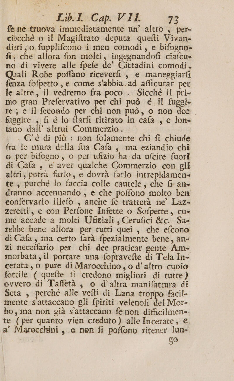 fe ne truova immediatamente un’ altro , per= cincché o il Magiftrato deputa quefti Vivan- dieriy o, fupplifcono i men comodi, e bifogno= fa, che allora fon molti, ingegnandofi ciafcu» no di vivere alle fpefe de’ Cittadini comodi. Quali Robe poffano riceverfi , e maneggiarfi fenza fofpetto, e come s’abbia. ad aflicurar per le altre, il vedremo fra poco . Sicché il pri- mo gran Prefervativo per chi può è il fuggi. re ; e il fecondo per chi non può, o non dee. fuggire , fi é lo ftarfi ritirato in cafa , e lon= tano dall’ altrui Commerzio . . C'è di più : non folamente chi fi chiude fra le mura della fua Cafa, ma eziandio chi © per bifogno, o per ufizio ha da ufcire fuori di Cafa , e aver qualche Commerzio con gli altri, potrà farlo, e dovrà farlo intrepidamen= te, purché lo faccia colle cautele, che fi an dranno accennando , e che poffono molto ben confervarlo illefo , anche fe tratterà ne’ Laz- zeretti, e con Perfone Infette o Sofpette, co- me accade a molti Ufiziali , Cerufici &amp;c. Sa- rebbe bene allora per tutti quei, che efcono di Cafa, ma certo farà fpezialmente bene, an= zi neceffario per chi dee praticar gente Am- morbata, il portare una fopravelte di Tela in- cerata, o pure di Marocchino, o d'altro cuoio fottile ( quefte fi credono migliori di tutte} ovvero di Taffetà, o d’altra manifattura di Seta , perché alle vefti di Lana troppo facil- mente s'attaccano gli fpiriti velenofi del Mor- bo, ma non già s’'attaccano fe non difficilmen= te ( per quanto vien creduto) alle Incerate, e a’ Marocchini, e nen fi poffono ritener lun- i 50