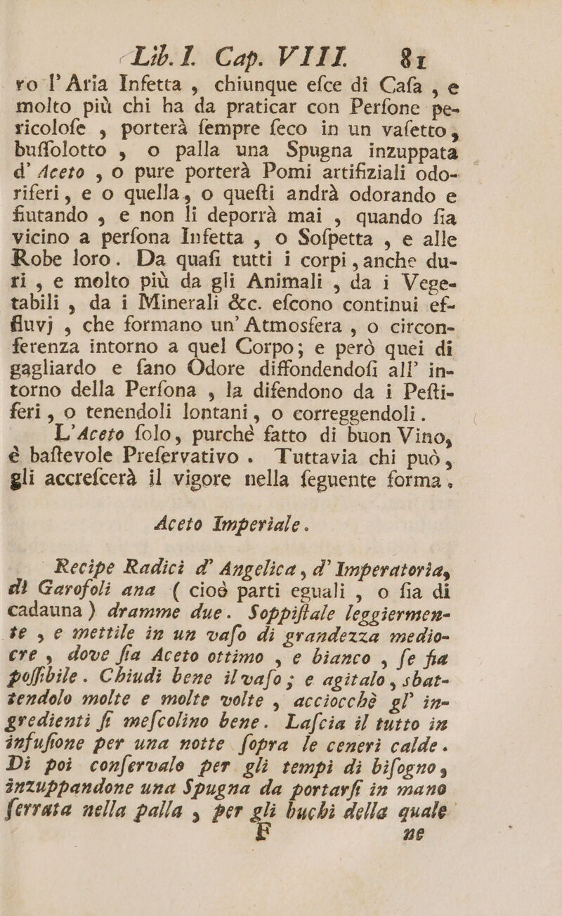 ro l’ Aria Infetta, chiunque efce di Cafa , e molto più chi ha da praticar con Perfone pe- ricolofe , porterà fempre feco in un vafetto, buffolotto , o palla una Spugna inzuppata d’ Aceto , o pure porterà Pomi artifiziali odo- riferi, e o quella, o quefti andrà odorando e fiutando , e non li deporrà mai , quando fia vicino a perfona Infetta , o Sofpetta , e alle Robe loro. Da quafi tutti i corpi, anche du- ri, e molto più da gli Animali, da i Vege- tabili, da i Minerali &amp;c. efcono continui ef- fluvj , che formano un'Atmosfera , o citcon= ferenza intorno a quel Corpo; e però quei di gagliardo e fano Odore diffondendofi all’ in- torno della Perfona , la difendono da i Petti- feri, o tenendoli lontani, o corregsendoli. L’Aceto folo, purché fatto di buon Vino, € baftevole Prefervativo . Tuttavia chi può, gli accrefcerà il vigore nella feguente forma, Aceto Imperiale. Recipe Radici d° Angelica, d’ Imperatoria, di Garofoli ana (cioè parti eguali, o fia di cadauna ) dramme due. Soppiftale leggiermen- te , e mettile in un vafo di grandezza medio- cre , dove fia Aceto ottimo , e bianco , fe fia polbile. Chiudi bene ilvafo; e agitalo, sbat- sendolo molte e molte volte , acciocchè gl’ in- gredienti fi mefcolino bene. Lafcia il tutto in infufione per una notte fopra le ceneri calde. Di poi confervale per gli tempi di bifogno, inzuppandone una Spugna da portarfi in mano ferrata nella palla , per si buchi delle quale” nE