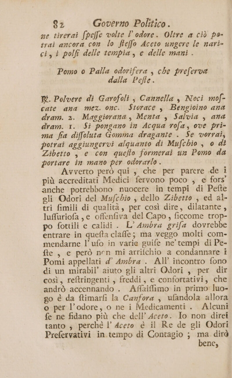 ne tirerai (pelfe volte l odore. Oltre a ciò po- trai ancora con lo fteffo Aceto ungere le nari- ci, î polfi delle tempia, e delle mani. Pomo o Palla odorifera , che preferva dalla Pefle. RI. Polvere di Garofoli j Cannella y Noci mof- cate ana mez. onc. Storace y Bengioino ana dram. 2. Maggiorana, Menta , Salvia , ana dram. 1. Si pongano in Acqua rofa, ove pri- ma fia diffoluta Gomma dragante . Se vorrai, potrai aggiungervi alquanto di Mufchio , o dt Zibetto , e con quefto formerai un Pomo da portare în mano per odorarlo . Avverto però qui , che per parere .de i più accreditati Medici fervono poco ; e fors’. anche potrebbono nuocere in tempi di Pefte eli Odori del Mufcdio , dello Ziberto , ed al- tri fimili di qualità, per così dire, dilatante, lufuriofa , e offenfiva del Capo, ficcome trop- po fottili e calidi . L° Ambra grifa dovrebbe entrare in quefta clafle; ma veggo molti com- mendarne l’ufo in varie guife ne’ tempi di Pe- fte, e però nen miarrifchio a condannare i Pomi appellati 4’ Ambra . All’ incontro fono di un mirabil’ aiuto gli altri Qdori, per dir così, reftringenti, freddi, e confortativi, che andrò accennando . Affaiffimo in primo’ luo- go è da ftimarfi la Carfora , ufandola allora o per l’odore, o ne i Medicamenti . Alcuni fe ne fidano più che dell’ Aceto. Io non direi tanto ; perché l’ Acero è il Re de gli Odori Prefervativi in tempo di Contagio ; ma. dirà bene,