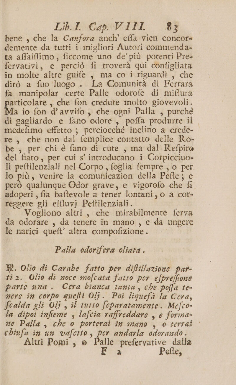 Lib.I. Cap VIII 83} bene , che la Carfora anch’ effa vien concor= demente da tutti i migliori Autori commenda- ta affaiffiimo, ficcome uno de’ più potenti Pre- fervativi, e perciò fi troverà qui configliata in molte altre guife , ma co i riguardi , che dirò a fuo luogo . La Comunità di Ferrara fa manipolar certe Palle odorofe di miftura articolare, che fon credute molto giovevoli. Ma io fon d’avvifo, che ogni Palla , purché di gagliardo e fano odore , poffa produrre il medefimo effetto ; perciocchè inclino a crede- re, che non dal femplice contatto delle Ro- be , per chi é fano di cute , ma dal Refpiro del fiato, per cui s’ introducano i Corpicciuo- li peftilenziali nel Corpo, foglia fempre , o per lo più, venire la comunicazion della Pefte ; e però qualunque Odor grave, e vigorofo che fi adoperi, fia baftevole a tener lontani, o a cor- reggere gli effluvj Peftilenziali. Vogliono altri, che mirabilmente ferva da odorare , da tenere in mano , e da ungere le narici queft’ altra compofizione. Palla odorifera oliata . R. Olio di Carabe fatto per diflillazione par- ti 2. Olio di noce mofcata fatto per efpreffione parte una . Cera bianca tanta, che poffa te- nere în corpo quefti Olj. Poi liquefà la Cera, Scalda gli Olj , il tutto feparatamente. Mefco- la dipoi infieme , lafcia raffreddare , e forma- ne Palla, che 0 porterai in mano , 0 terrai chiufa in un vafetto, per andarla odorando . Altri Pomi , © Palle prefervative dalla bra Pefte,