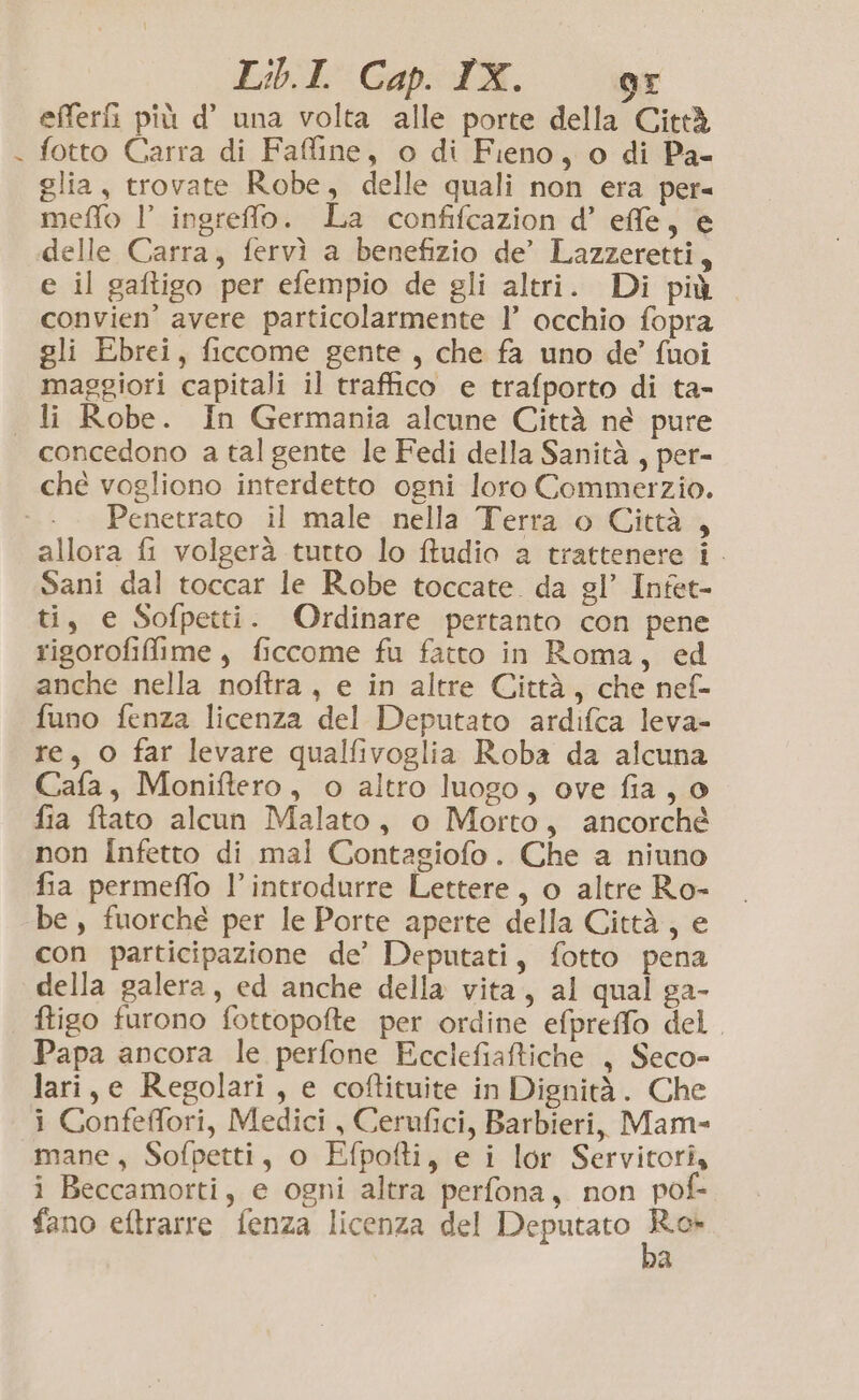 LibiE Gap: TX. or efferG più d’ una volta alle porte della Città fotto Carra di Fafline, o di Fieno, o di Pa- glia, trovate Robe, delle quali non era per= meffo l’ ingreffo. La confifcazion d’ effe, e delle Carra, fervì a benefizio de’ Lazzeretti, e il gaftigo per efempio de gli altri. Di più convien’ avere particolarmente 1’ occhio fopra gli Ebrei, ficcome gente, che fa uno de’ fuoi maggiori capitali il traffico e trafporto di ta- li Robe. In Germania alcune Città né pure concedono a tal gente le Fedi della Sanità, per- ché vogliono interdetto ogni loro Commerzio. Penetrato il male nella Terra o Città , allora fi volgerà tutto lo fudio a trattenere i. Sani dal toccar le Robe toccate da gl’ Infet- ti, e Sofpetti. Ordinare pertanto con pene rigorofiffime, ficcome fu fatto in Roma, ed anche nella noftra , e in altre Città, che nef- funo fenza licenza del Deputato ardifca leva- re, O far levare qualfivoglia Roba da alcuna Cafa, Moniftero, o altro luogo, ove fia, o fia ftato alcun Malato, o Morto, ancorché non IÎnfetto di mal Contagiofo. Che a niuno fia permeffo l’introdurre Lettere, o altre Ro- ‘be, fuorché per le Porte aperte della Città, e con participazione de’ Deputati, fotto pena della galera, ed anche della vita, al qual ga- ftigo furono fottopofte per ordine efpreffo del Papa ancora le perfone Ecclefiaftiche , Seco- lari,e Regolari, e coftituite in Dignità. Che i Confeffori, Medici , Cerufici, Barbieri, Mam- mane, Sofpetti, o Efpofti, e i lor Servitori, i Beccamorti, e ogni altra perfona, non pof- fano eftrarre fenza licenza del Deputato ea p.