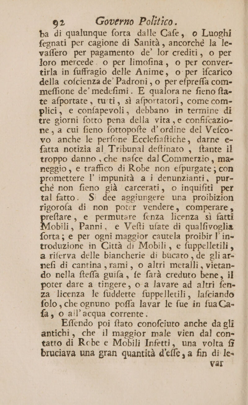 ba di qualunque forta dalle Cafe, o Luoghi fegnati per cagione di Sanità, ancorche la le- vaffero per pagamento de’ lor crediti, o per loro mercede. o per limofina, o per conver- tirla in fuffragio delle Anime, o per ifcarico della cofcienza de’ Padroni, o per efpreffa come meffione de’ medefimi. E qualora ne fieno fta- te afportate, tu:ti, sì afportatori, come com- plici, e confapevoli, debbano in termine di tre giorni fotto pena della vita, e confifcazio- ne, a cui fieno fottopofte d’ordine del Vefco- vo anche le perfone Ecclefiaftiche, darne e- fatta notizia al Tribunal deftinato , ftante il troppo danno , che nafce dal Commerzio, ma» neggio, e traffico di Robe non efpurgate ; con promettere I° impunità a i denunzianti, pur- ché non fieno già carcerati, o inquifiti per tal fatto. S° dee aggiungere una proibizion rigorofa di non poter vendere, comperare, reftare, e permutare fenza licenza sì fatti Mobili, Panni, e Vefti ufate di qualfivoglia forta; e per ogni maggior cautela proibir l' in= troduzione in Città di Mobili, e fuppelletili, a riferva delle biancherie di bucato , de gli ar- mefi di cantina, rami, o altri metalli, vietan- do nella fteffa guifa, fe farà creduto bene, il poter dare a tingere, o a lavare ad altri fen- za licenza le fuddette fuppelletili, lafciando folo, che ognuno poffa lavar le fue in fua Ca- fa, o all'acqua corrente. Effendo poi ftato conofciuto anche da gli antichi, che il maggior male vien dal con- tatto di Rcbe e Mobili Infetti, una volta fî bruciava una gran quantità d'efle, a fin di le- Var