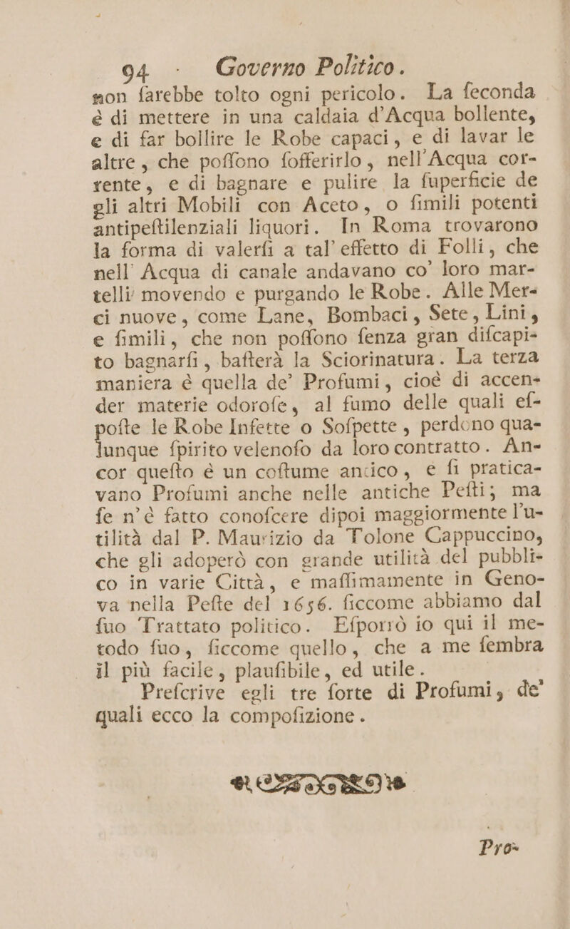 son farebbe tolto ogni pericolo. La feconda è di mettere in una caldaia d’Acqua bollente, e di far bollire le Robe capaci, e di lavar le altre, che poffono fofferirlo, nell’Acqua cor- rente, e di bagnare e pulire la fuperficie de gli altri Mobili con Aceto, o fimili potenti antipeltilenziali liquori. In Roma trovarono la forma di valerfi a tal’effetto di Folli, che nell’ Acqua di canale andavano co’ loro mar- telli movendo e purgando le Robe. Alle Mer- ci nuove, come Lane, Bombaci, Sete, Lini, e fimili, che non poffono fenza gran difcapi- to bagnarfi, bafterà la Sciorinatura. La terza maniera è quella de’ Profumi, cioè di accen- der materie odorofe, al fumo delle quali ef- pofte le Robe Infette o Sofpette, perdono qua- lunque fpirito velenofo da loro contratto. An- cor quefto è un coftume antico, € fi pratica- vano Profumi anche nelle antiche Pefti; ma fe n'è fatto conofcere dipoi maggiormente l’u- tilità dal P. Maurizio da Tolone Cappuccino, che gli adoperò con grande utilità del pubbli+ co in varie Città, e maffimamente in Geno- va nella Pefte del 1656. ficcome abbiamo dal fuo Trattato politico. Efporrò io qui il me- todo fuo, ficcome quello, che a me fembra il più facile, plaufibile, ed utile. Prefcrive egli tre forte di Profumi, de' quali ecco la compofizione . RETTRO Pro»