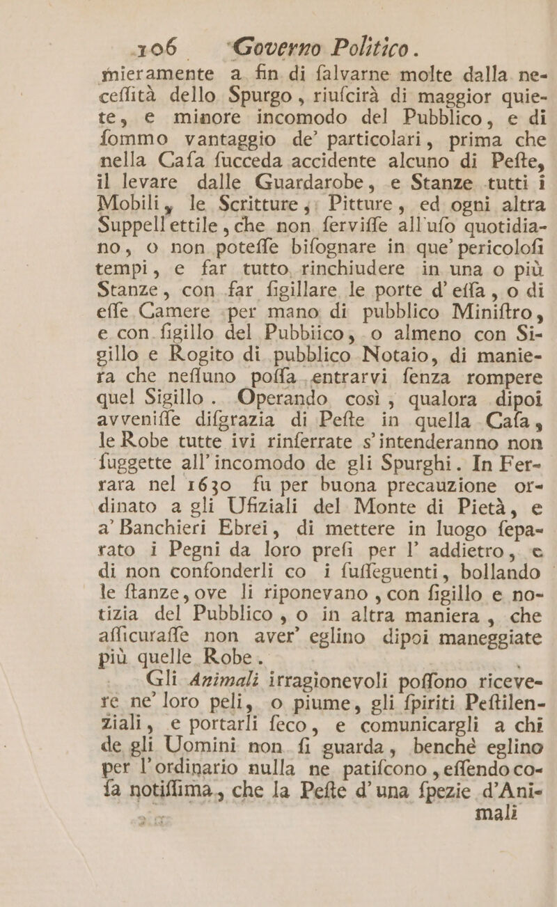 mieramente a. fin di falvarne molte dalla. ne- ceffità dello Spurgo, riufcirà di maggior quie- te, e minore incomodo del Pubblico, e di fommo vantaggio de’ particolari, prima che nella Cafa fucceda accidente alcuno di Pefte, il levare dalle Guardarobe, .e Stanze tutti i Mobili y le Scritture y: Pitture, ed ogni altra Suppell ettile , che non ferviffe all'ufo quotidia- no, © non potefle bifognare in que’ pericolofi tempi, e far tutto, rinchiudere in una o più Stanze, con .far figillare le porte d’effa, o di effe Camere «per mano di pubblico Miniftro, e_con. figillo del Pubbiico; -o almeno con Si- sillo e Rogito di pubblico Notaio, di manie- ra che neffuno poffa.. entrarvi fenza rompere quel Sigillo .. Operando così; qualora .dipoi avveniffe difgrazia di Pete in quella Cafa, le Robe tutte ivi rinferrate s'intenderanno non fuggette all’incomodo de gli Spurghi. In Fer- rara nel 1630 fu per buona precauzione or- dinato a gli Ufiziali del Monte di Pietà, e a’ Banchieri Ebrei, di mettere in luogo fepa-= rato i Pegni da loro prefi per l’ addietro, e di non confonderli co i fuffeguenti, bollando | le ftanze, ove li riponevano , con figillo e no- tizia del Pubblico , o in altra maniera, che afficuraffe non aver’ eglino dipoi maneggiate più quelle Robe . ; Gli Animali irragionevoli poffono riceve- re ne loro peli, o piume, gli fpiriti Peftilen- ziali, e portarli feco, e comunicargli a chi de gli Uomini non. fi guarda, benché eglino per l’ordinario nulla ne patifcono , effendo co- fa notiflima., che la Pefte d’una fpezie fiala i Male