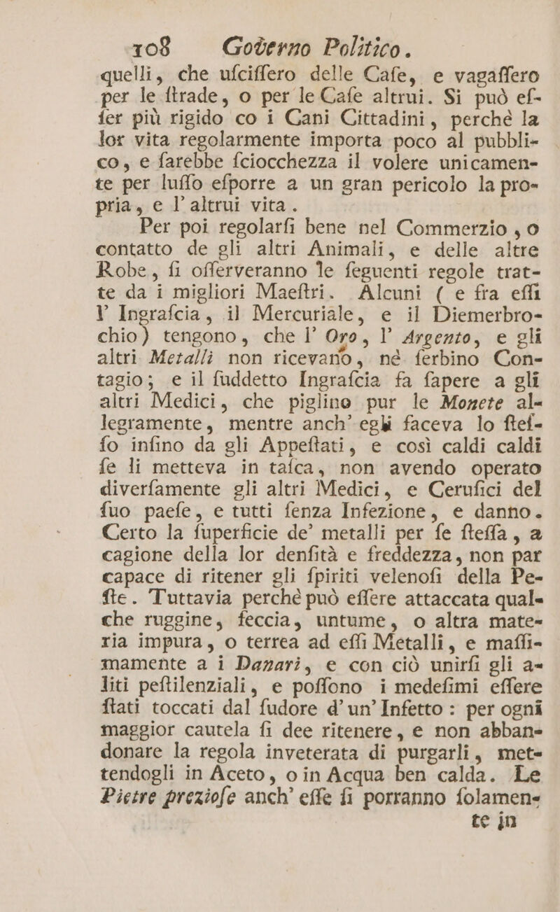 quelli, che ufciffero delle Cafe, e vagaffero per le ftrade, o per le Cafe altrui. Si può ef- fer più rigido co i Cani Cittadini, perche la lor vita regolarmente importa poco al pubbli» co, e farebbe fciocchezza il volere unicamen- te per luffo efporre a un gran pericolo la pro- pria, e l'altrui vita. Per poi regolarfi bene nel Commerzio j 0 contatto de gli altri Animali, e delle altre Robe, fi offerveranno le feguenti regole trat- te da i migliori Maeftri. Alcuni ( e fra eli V Ingrafcia, il Mercuriale, e il Diemerbro- chio) tengono, che l’ Oro, 1’ Argezzo, e gli altri Meralli non ricevano, né ferbino Con- tagio; e il fuddetto Ingrafcia fa fapere a gli altri Medici, che piglino pur le Mozete al= legramente, mentre anch’ eghi faceva lo ftef- fo infino da gli Appeftati, e così caldi caldi fe li metteva in tafca, non avendo operato diverfamente gli altri Medici, e Cerufici del fuo paefe, e tutti fenza Infezione, e danno. Certo la fuperficie de’ metalli per fe ftefa, a cagione della lor denfità e freddezza, non par capace di ritener gli fpiriti velenofi della Pe- fte. Tuttavia perché può effere attaccata qual= che ruggine, feccia, untume, o altra mate- ria impura, o terrea ad effi Metalli, e maffi- mamente a i Dazari, e con ciò unirfi gli a= liti peftilenziali, e poffono i medefimi effere ftati toccati dal fudore d’un’Infetto : per ogni maggior cautela fi dee ritenere, e non abban= donare la regola inveterata di purgarli, met» tendogli in Aceto, o in Acqua ben calda. Pietre preziofe anch’ effe fi porranno folamen= te jn