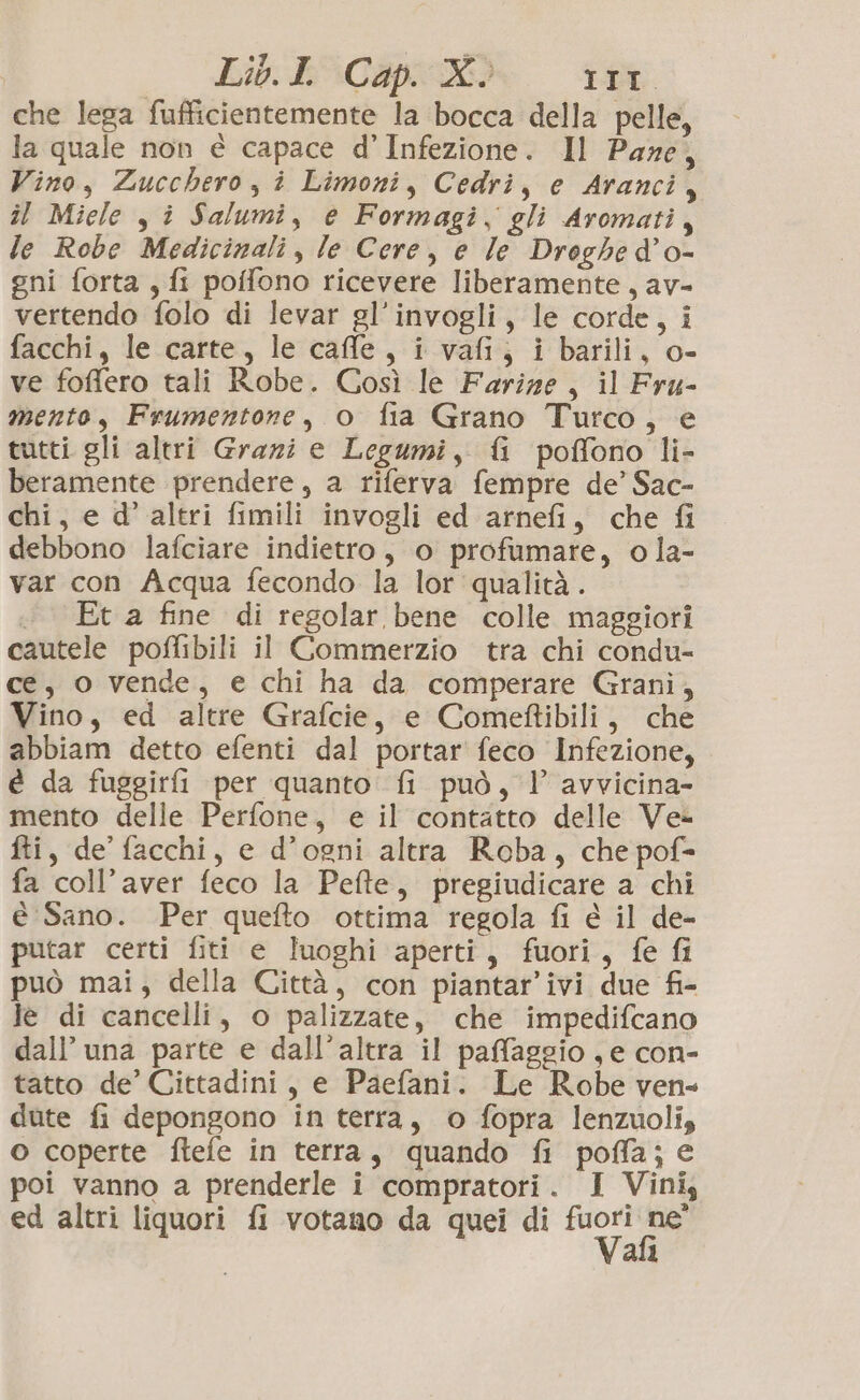 che lega fufficientemente la bocca della pelle, la quale non È capace d’Infezione. Il Pare, Vino, Zucchero, i Limoni, Cedri, e Aranci, îl Miele , î Salumi, e Formagi, gli Aromati, le Robe Medicinali, le Cere, e le Droghe d'o- gni forta , fi poffono ricevere liberamente, av- vertendo folo di levar gl’invogli, le corde, i facchi, le carte, le caffe, i vafi, i barili, o- ve foffero tali Robe. Così le Farize, il Fru- mento, Frumentone, o fia Grano Turco, e tutti gli altri Grazi e Legumi, {i poffono li- beramente prendere, a riferva fempre de’ Sac- chi, e d’ altri fimili invogli ed arnefi, che fi debbono lafciare indietro, o profumare, o la- var con Acqua fecondo la lor qualità. «Et a fine di regolar bene colle maggiori cautele poflibili il Commerzio tra chi condu- ce, o vende, e chi ha da comperare Grani, Vino, ed altre Grafcie, e Comeftibili, che abbiam detto efenti dal portar feco Infezione, é da fuggirfi per quanto fi può, l avvicina- mento delle Perfone, e il contatto delle Ve fti, de’ facchi, e d’ogni altra Roba, che pof= fa coll’aver feco la Pefte, pregiudicare a chi è Sano. Per quefto ottima regola fi è il de- putar certi fiti e luoghi aperti, fuori, fe fi può mai, della Città, con piantar’ivi due fi- le di cancelli, o palizzate, che impedifcano dall’ una parte e dall'altra il paffaggio , e con- tatto de’ Cittadini, e Paefani. Le Robe ven« dute fi depongono in terra, © fopra lenzuolis o coperte ftefe in terra, quando fi poffa; e poi vanno a prenderle i compratori. I Vini, ed altri liquori fi votano da quei di pe Sa ali