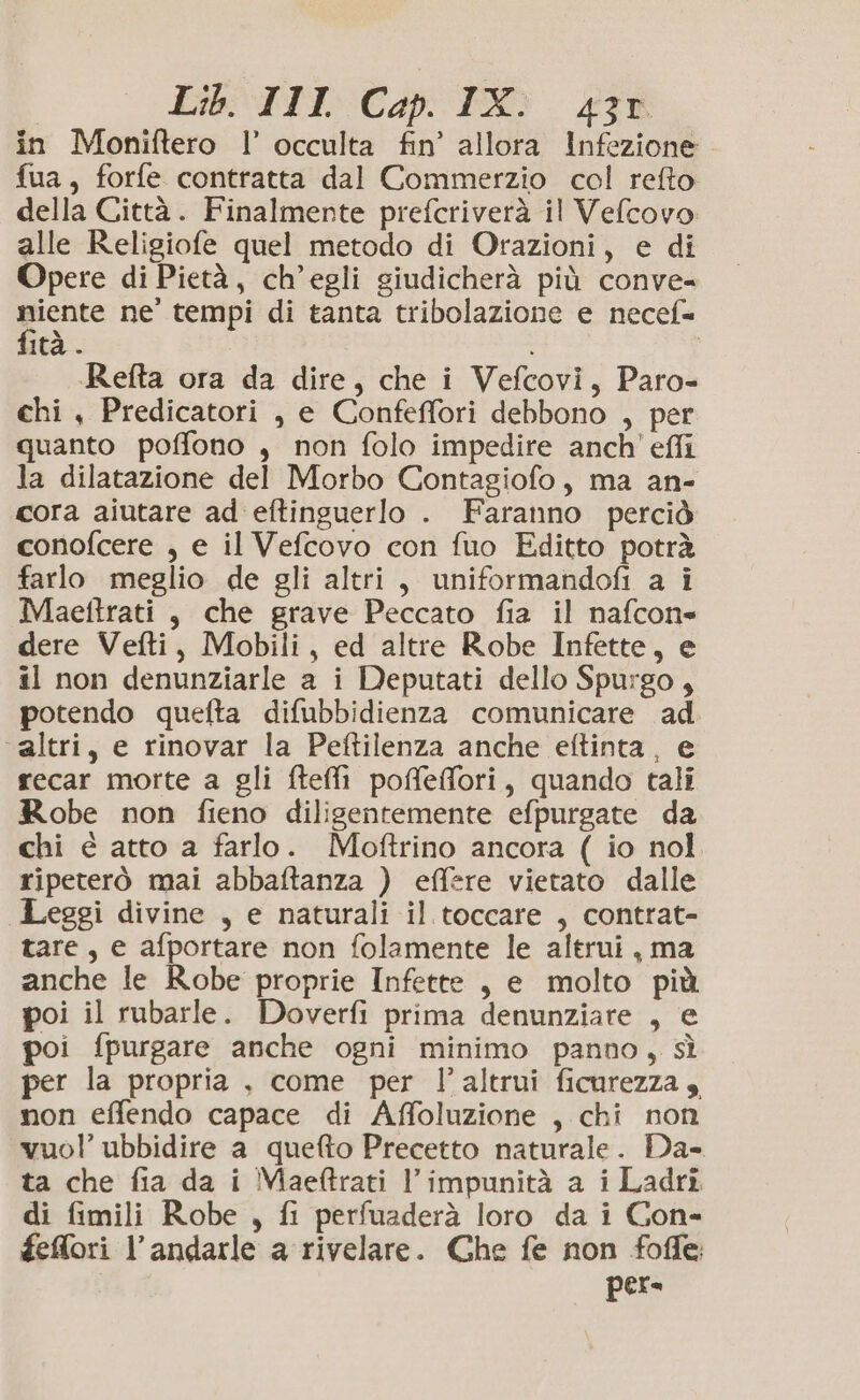 in Moniftero l’ occulta fin’ allora Infezione fua, forfe contratta dal Commerzio col refto della Città. Finalmente prefcriverà il Velcovo alle Religiofe quel metodo di Orazioni, e di Opere di Pietà, ch’egli giudicherà più conve- niente ne’ tempi di tanta tribolazione e necef= fità . i Refta ora da dire, che i Vefcovi, Paro- chi , Predicatori , e Confeffori debbono , per quanto poffono , non folo impedire anch’ effi la dilatazione del Morbo Contagiofo, ma an- cora aiutare ad eftinguerlo . Faranno perciò conofcere , e il Vefcovo con fuo Editto potrà farlo meglio de gli altri, uniformandofi a i Maeftrati , che grave Peccato fia il nafcon= dere Vefti, Mobili, ed altre Robe Infette, e il non denunziarle a i Deputati dello Spurgo, potendo quefta difubbidienza comunicare ad ‘altri, e rinovar la Peftilenza anche eftinta, e recar morte a gli fteffi poffeffori, quando tali Robe non fieno diligentemente efpurgate da chi è atto a farlo. Moftrino ancora ( io nol ripeterò mai abbaftanza ) effere vietato dalle Leggi divine , e naturali il toccare , contrat- tare, e afportare non folamente le altrui, ma anche le Robe proprie Infette , e molto più poi il rubarle. Doverfi prima denunziare , e poi fpurgare anche ogni minimo panno, sì per la propria , come per l'altrui ficurezza, non effendo capace di Affoluzione , chi non vuol’ ubbidire a quefto Precetto naturale. Da- ta che fia da i Maeftrati l’impunità a i Ladri di fimili Robe , fi perfuaderà loro da i Con- feffori l’andarle a rivelare. Che fe non fofle; pes