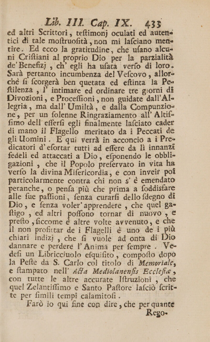 s «Lib. III Cap. IX. 433 ed altri Scrittori, tetimonj oculati ed autene tici di tale moftruofità, non mi lafciano mene tire. Ed ecco la gratitudine, che ufano alcu nî Criftiani al proprio Dio per la parzialità de'Benefizj , ch’ egli ha ufata verfo di loro. Sarà pertanto incumbenza del Vefcovo ; allor= ché fi fcorgerà ben quetata ed eftinta la Pe ftilenza , l’ intimare ed ordinare tre giorni di Divozioni , e Proceffioni, non guidate dall’Al- legria, ma dall’ Umiltà, e dalla Compunzio=, ne, per un folenne Ringraziamento all’ Altif= fimo dell'efferfi egli finalmente lafciato cader di mano il Flagello meritato da i Peccati de gli Uomini. E qui verrà in acconcio a i Pre- dicatori d’efortar tutti ad effere da lì innanzi fedeli ed attaccati a Dio, efponendo le obbli- sazioni , che il Popolo prefervato in vita ha verfo la divina Mifericordia, € con inveit poî particolarmente contra chi non s’' è emendato peranche, o penfa più che prima a foddisfare alle fue palfioni, fenza curarfi dello fdegno di Dio, e fenza voler’ apprendere , che quel pae ftigo , ed altri poffono tornar di nuovo , € prefto , ficcome È altre volte avvenuto, € che il non profittar de î Flagelli è uno de i più chiari indizj, che fi vuole ad onta di Dio dannare e perdere l’ Anima per fempre . Ve- defi un Libriccinolo efquifito, compofto dopò la Pefte da S. Carlo col titolo di Memoriale, e ftampato nell’ AG4 Mediolanenfis Ecclefia 4 con tutte le altre accurate Iftruzioni , che quel Zelantiffimo e Santo Paftore lafciò fcrit= te per fimili tempi calamitofi . Farò io qui fine con dire, che per quante Rego»