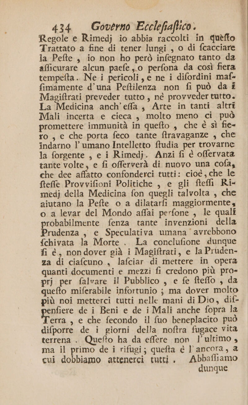 Regole e Rimedj io abbia raccolti in quèfto Trattato a fine di tener lungi , o di fcacciare ia Pefte , io non ho però infegnato tanto da afficurare alcun paefe ,,0 perfona da così fiera tempetta .. Ne i pericoli, e ne i difordini maf- fimamente d’una Peftilenza non fi può da £ Magiftrati preveder tutto, né provveder tutto. La Medicina anch’effla, Arte in tanti altri Mali incerta e cieca, molto meno ci può promettere immunità in quefto , che è sì fie= ro, e che porta feco tante ftravaganze , che indarno l’ umano Intelletto ftudia per trovarne la forgente , e i Rimedj. Anzi fi è offervata tante volte, e fi offerverà di nuovo una cofa, che dee affatto confonderci tutti: cioé, che le fftefle Provvifioni Politiche , e gli ftefli Ri- medj della Medicina fon quegli talvolta , che aiutano la Pefte o a dilatarfi maggiormente o a levar del Mondo affai perfone , le quali probabilmente fenza tante invenzioni della Prudenza , e Speculativa umana avrebbono {chivata la Morte . La conclufione dunque fi é, nondover già i Magiftrati, e la Pruden- za di ciafcuno , lafciar di mettere in opera quanti documenti e mezzi fi credono più pro- prj per falvare il Pubblico , e fe fteffo , da quefto miferabile infortunio ; ma dover molto più noi metterci tutti nelle mani di Dio, dif- prapicre de i Beni e de i Mali anche fopra la erra , e che fecondo il fuo beneplacito può difporre de i giorni della noftra fugace vita terrena . Quefto ha da effere non l’ultimo 4 ma il primo de i rifugi; quefta è l'ancora, 2 cui dobbiamo attenerci tutti, Abbafliamo dunque