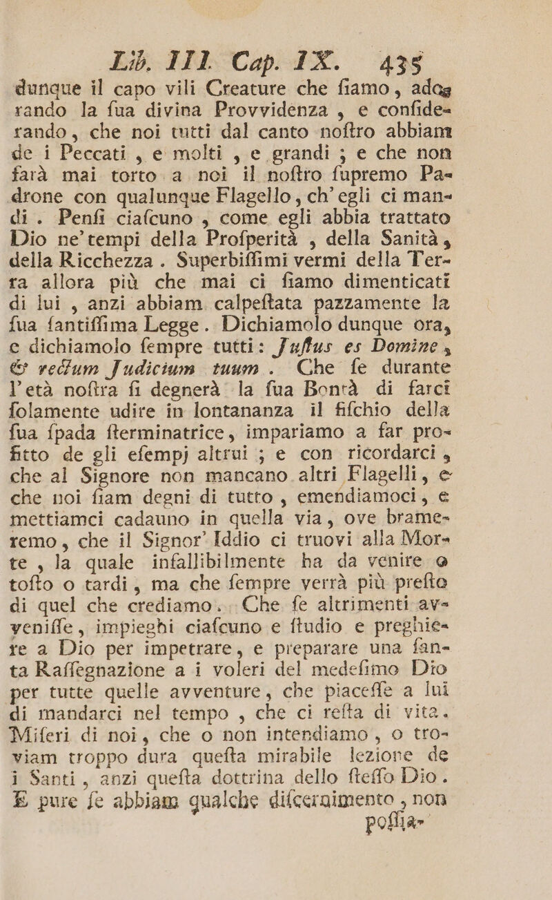 dunque il capo vili Creature che fiamo, adag rando la fua divina Provvidenza, e confide= rando, che noi tutti dal canto noftro abbiam de i Peccati, e molti, e grandi ; e che non farà mai torto a noci il noftro fupremo Pa- «drone con qualunque Flagello, ch’ egli ci man» di. Penfi ciafcuno , come egli abbia trattato Dio ne’ tempi della Profperità , della Sanità, della Ricchezza . Superbiffimi vermi della Ter- ra allora più che mai ci fiamo dimenticati di lui, anzi abbiam calpeftata pazzamente la fua fantiffima Legge. Dichiamolo dunque ora, e dichiamolo fempre tutti: Ja/fus es Domine, &amp; retfum Judicium tuum . Che fe durante l’età noftra fi degnerà la fua Bontà di farci folamente udire in lontananza il fifchio della fua {pada fterminatrice, impariamo a far pro= fitto de gli efempj altrui ; e con ricordarci, che al Signore non mancano altri Flagelli, e che noi fiam degni di tutto, emendiamoci, € mettiamci cadauno in quella via, ove brame- remo, che il Signor Iddio ci truovi alla Mor» te, la quale infallibilmente ha da venire @ tofto o tardi, ma che fempre verrà più prefto di quel che crediamo... Che fe altrimenti ave veniffe, impieghi ciafcuno e ftudio e preghie= re a Dio per impetrare, e preparare una fan- ta Raffegnazione a i voleri del medefimo Dio per tutte quelle avventure, che piacefle a lui di mandarci nel tempo , che ci refta di vita. Miferi di noi, che o non intendiamo, o tro- viam troppo dura quefta mirabile lezione de i Santi, anzi quefta dottrina dello fteffo Dio. E pure fe abbiam qualche difcernimento , non poflia»