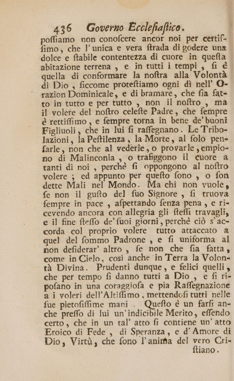 poffiamo non conofcere ancor noi per certif- fimo, che l’unica e vera ftrada di godere una dolce e ftabile contentezza di cuore in quefta abitazione terrena , e in tutti i tempi, fi é quella di conformare la noftra alla Volontà di Dio , ficcome proteftiamo ogni dì nell’ O- razion Dominicale, e di bramare, che fia fat- to in tutto e per tutto , non il noftro , ma il volete del noftro celefte Padre, che fempre è rettiffimo, e fempre torna in bene de’ buoni Figliuoli, che in lui fi raffegnano. Le Tribo- lazioni, la Peftilenza, la-Morte, al folo peti farle, non che al vederle, o provarle, empio- no di Malinconia , o trafiggono il cuore a tanti di noi, perchè fi oppongono al noftro volere } ed appunto per quefto fono , o fon dette Mali nel Mondo. Ma chi non vuole, fe non il gufto del fuo Signore , fi truova fempre in pace , afpettando fenza pena, e ri- cevendo ancora con allegria gli ftefli travagli, e il fine fteffo de’ fuoi giorni, perché ciò 5’ ac- corda col proprio volere tutto attaccato a quel del fommo Padrone , e fi uniforma al non defiderar’ altro, fe non che fia fatta, come in Cielo, così anche in Terra la Volon= tà Divina. Prudenti dunque, e felici quelli, che per tempo fi danno tutti a Dio , e fi ri- pofano in una coraggiofa e pia Raffegnazione a i voleri dell’Altiffimo , mettendofi tutti nelle fue pietofiffime mani . Quefto è un farli an- che preffo di lui un’indicibile Merito, effendo certo, che in un tal’ atto fi contiene un’ atto Eroico di Fede, di Speranza, e d’ Amore di Dio, Virtà, che fono l’aninta del vero Cri- ftiano.