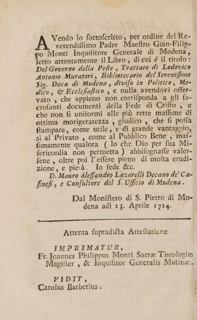 Vendo io fottofcritto , per ordine del Re- verendifiimo Padre Maeftro Gian-Filip- po Monti Inquifitore Generale di Modena, letto attentamente il Libro , di cui è il titolo : Del Governo della Pefte , Trattato di Lodovico Antonio Muratori, Bibliotecario del Sereniffimo Sig. Duca di Modena, divifo in Politico, Me- dico, © Ecclefiaftico , e nulla avendovi offer- vato , che appieno non corrifponda a gli fa- crofanti documenti della Fede di Crifto , e che non fi uniformi alle più rette maffime di ottima morigeratezza , giudico , che fi poffa ftampare, come utile, e di grande vantaggio, sì al Privato, come al Pubblico Bene , maf- fimamente qualora ( lo che Dio per fua Mi- fericordia non permetta ) abbifognaffe valer» fene, oltre poi l’effere pieno di molta erudi- zione, e pietà. In fede dre. D. Mauro Aleffandro Lazarelli Decano de C'a- fnefi, e Confultore del S. Ufficio di Modena . Dal Moniftero di S. Pietro di Mo« dena adì 13. Aprile 1714. ici Attenta fupradi@ta Atteftatione IMPRIMATUR, Fr. Joannes Philippus Monti Sacre Theologia Magifter , & Inquifitor Generalis Mutina. tI Carolus Barberius.