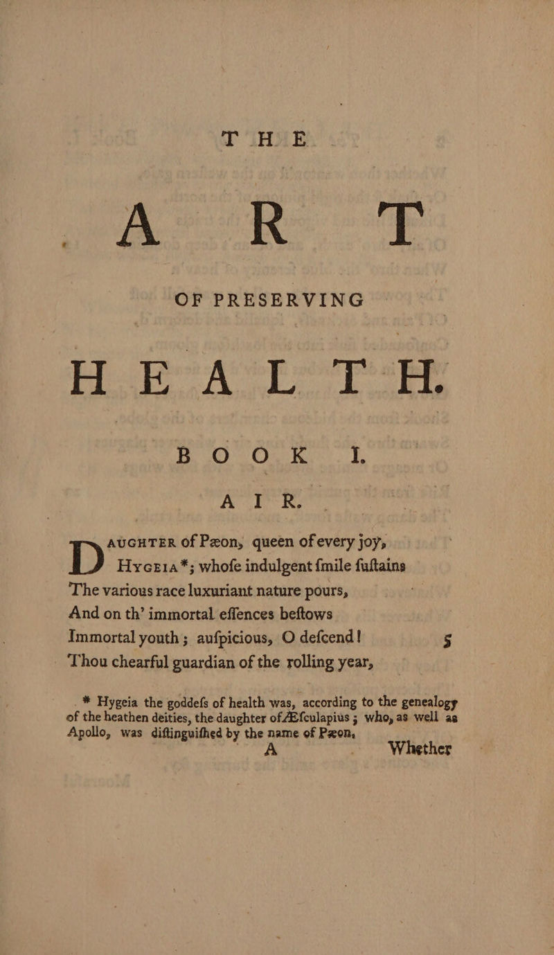 T LHX E OF PRESERVING hd Soe Wile eased lied a 2 Heat Cra Bont. 3, Avr Re AUGHTER Of Peon, queen of every joy; Hyce1a*; whofe indulgent {mile fuftains The various race luxuriant nature pours, And on th’ immortal effences beftows Immortal youth ; aufpicious, O defcend! 5 _ * Hygeia the goddefs of health was, according to the genealogy of the heathen deities, the daughter of AZf{culapius ; who, as well as Apollo, was diftinguithed by the name of Pon, ied _ Whether