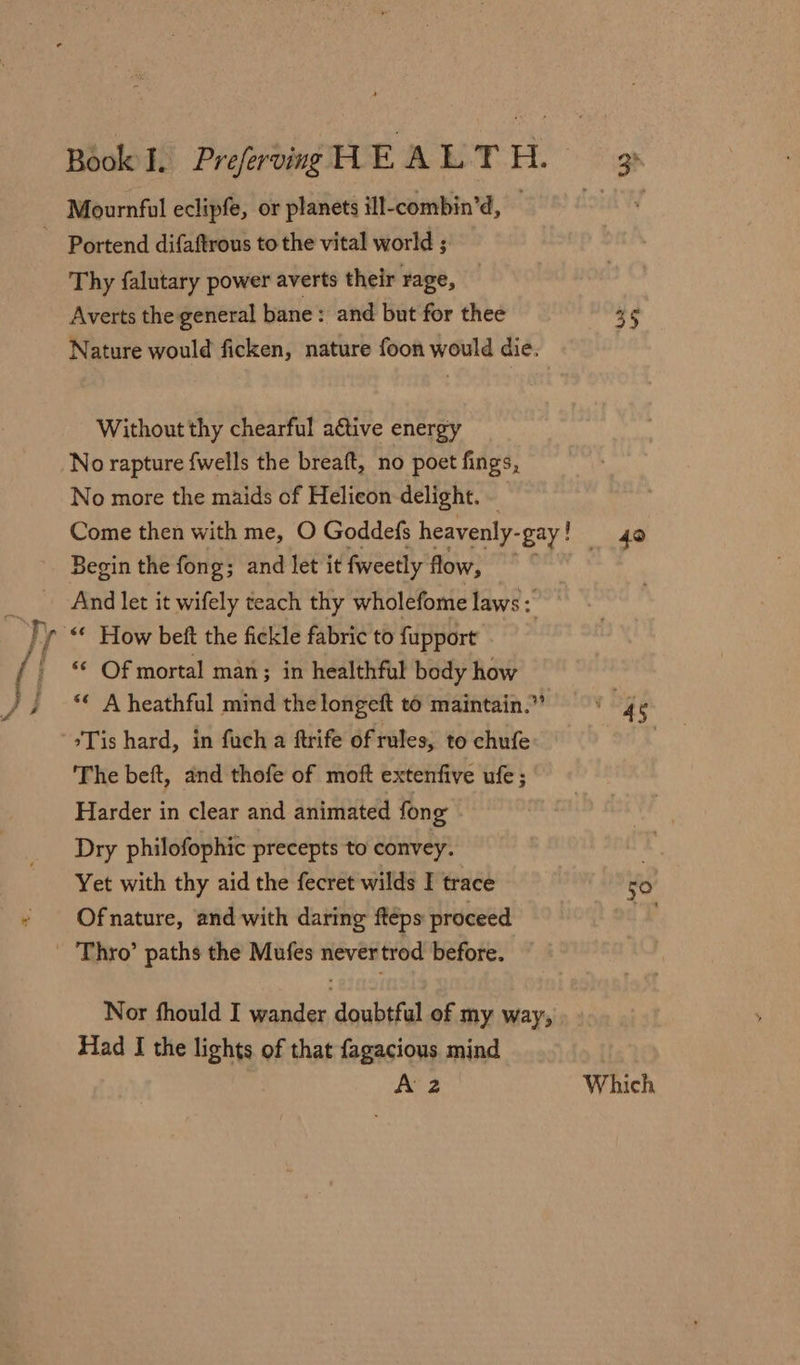 Mournful eclipfe, or planets ill-combin’d, SEA ~ Portend difaftrous to the vital world ; Thy falutary power averts their rage, Averts the general bane: and but for thee ee Nature would ficken, nature foon would die. Without thy chearful aétive energy No rapture {wells the breaft, no poet fings, No more the maids of Helicon delight. Come then with me, O Goddefs heavenly- “gay! _ 40 Begin the fong; and let it fweetly flow, ; And let it wifely teach thy wholefome laws % )} f “© How beft the fickle fabric to fupport ( ' © Of mortal man; in healthful body how va , ‘© Aheathful mind thelongeft to maintain.” vege *Tis hard, in fuch a ftrife of rules, to chufe | The beft, and thofe of moft extenfive ufe ; Harder in clear and animated fong Dry philofophic precepts to convey. Yet with thy aid the fecret wilds I trace 50 Of nature, and with daring fteps proceed  ‘Thro’ paths the Mufes never trod before. Nor fhould I ender dowlirel of my way, Had I the lights of that fagacious mind A 2 Which
