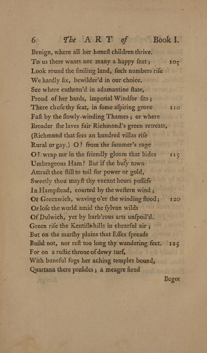 Benign, where all her honeft children thrive. ‘Fo us there wants not many a happy feat; — 10 Look round the fmiling land, fach numbers rife We hardly fix, bewilder’d in our choice. See where enthron’d in adamantine ftate, Proud of her bards, imperial Windfor fits ; There chufethy feat, in fome afpiring grove 110 Faft by the flowly-winding Thames ; er where Broader fhe laves fair Richmond’s green retreats, (Richmond that fees an hundred villas rife Rural or gay.) O! from the fummer’s rage O! wrap me in the friendly gloom that hides 11S Umbrageous Ham! But if the buly town: Attract thee ftill to toil for power or gold, Sweetly thou mayft thy vacant hours poffefs In Hampftead, courted by the weftern wind ; Or Greenwich, waving o’er the winding flood; 120 Or lofe the world amid the fylvan wilds Of Dulwich, yet by barb’rous arts unfpoil’d. Green rife the Kentifixhills in chearfwl air ; But on the marfhy plains that Effex fpreads Build not, nor reft too long thy wandering feet. 125 For on a ruftic throne of dewy turf, . With baneful fogs her aching temples bound, - Quartana there prefides ; a meagre fiend Begot