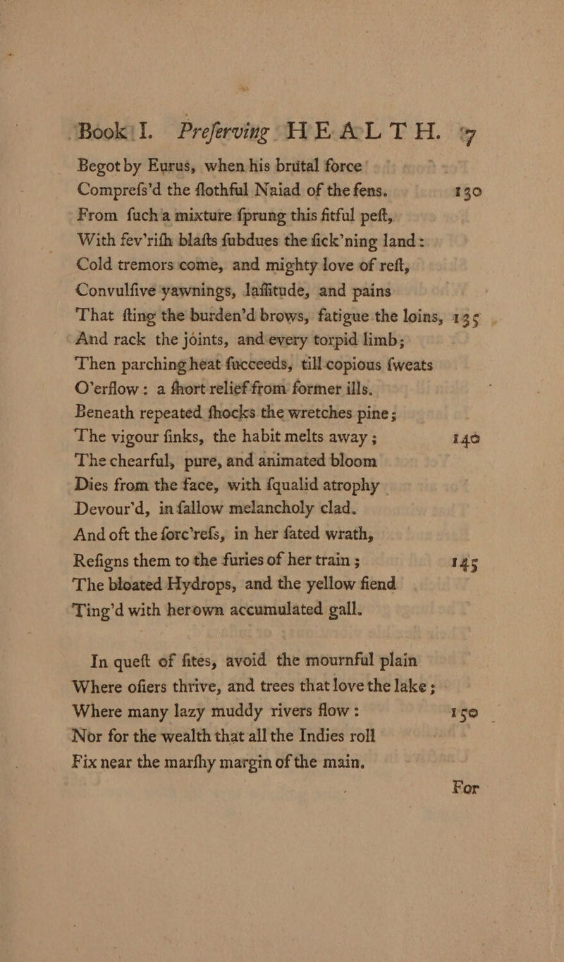 Begot by Eurus, when his brutal force Comprefs’d the flothful Naiad of the fens. 130 From fuch'a mixture fprung this fitful peft, With fev’rifh blafts fubdues the fick’ning land: Cold tremors come, and mighty love of reft, Convulfive yawnings, laffitude, and pains That fting the burden’d brows, fatigue the loins, 135 | And rack the joints, and every torpid limb; | Then parching heat fucceeds, till- copious {weats O’erflow:: a fhort relief from former ills. Beneath repeated fhocks the wretches pine ; The vigour finks, the habit melts away ; 140 The chearful, pure, and animated bloom Dies from the face, with {qualid atrophy _ Devour’d, in fallow melancholy clad. And oft the fore’refs, in her fated wrath, Refigns them to the furies of her train ; 145 The bloated Hydrops, and the yellow fiend Ting’d with herown accumulated gall. In queft of fites, avoid the mournful plain Where ofiers thrive, and trees that love the lake ; Where many lazy muddy rivers flow : ro Nor for the wealth that all the Indies roll Fix near the marfhy margin of the main. For