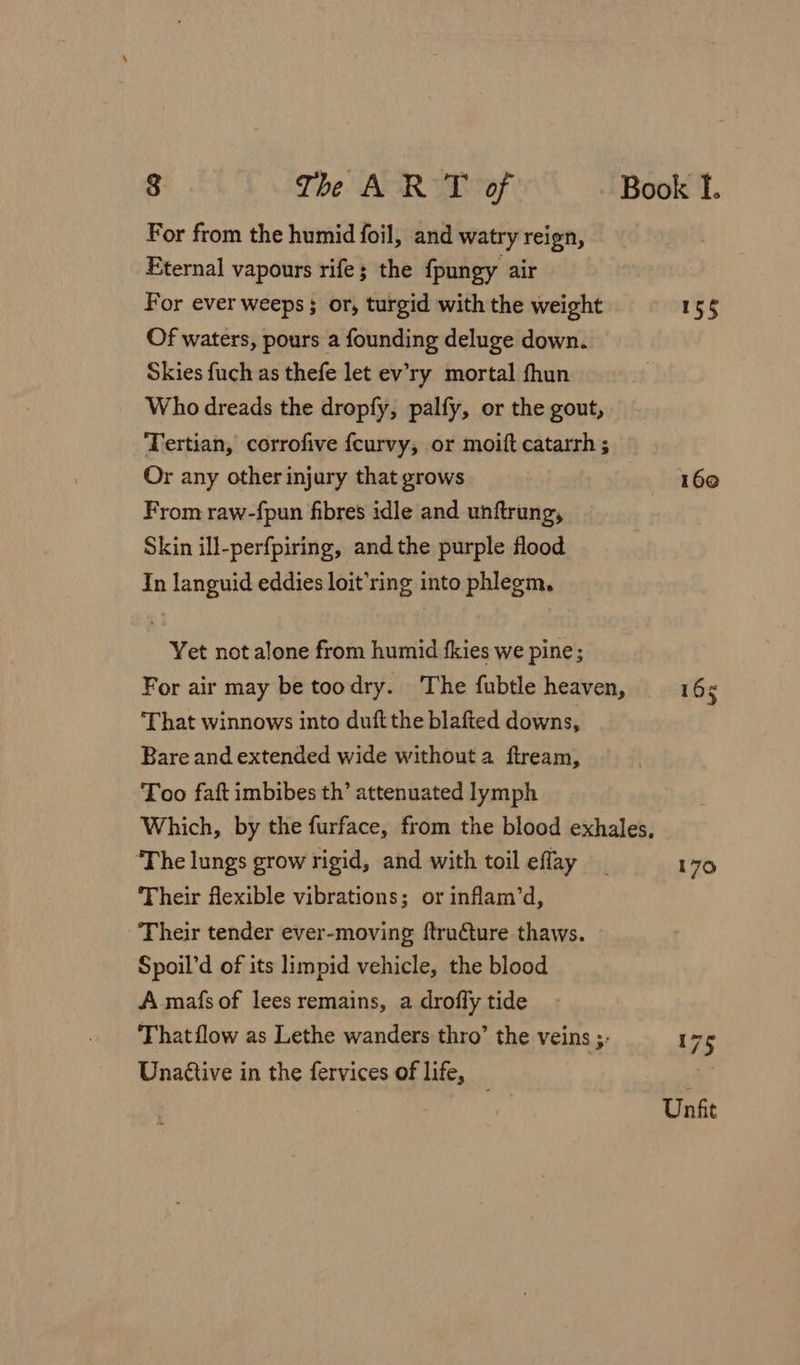 For from the humid foil, and watry reign, Eternal vapours rife; the fpungy air For ever weeps ; or, turgid with the weight Of waters, pours a founding deluge down. Skies fuch as thefe let ev’ry mortal fhun Who dreads the dropfy, palfy, or the gout, Tertian, corrofive fcurvy; or moift catarrh ; Or any other injury that grows From raw-fpun fibres idle and unftrung, Skin ill-perfpiring, and the purple flood In languid eddies loit’ring into phlegm, Yet not alone from humid fkies we pine; 155 160 ‘That winnows into duft the blafted downs, Bare and extended wide without a ftream, Too faft imbibes th’ attenuated lymph ‘The lungs grow rigid, and with toil eflay Their flexible vibrations; or inflam’d, ‘Their tender ever-moving ftru€ture thaws. Spoil’d of its limpid vehicle, the blood A mafs of lees remains, a droffy tide Unattive in the fervices of life,
