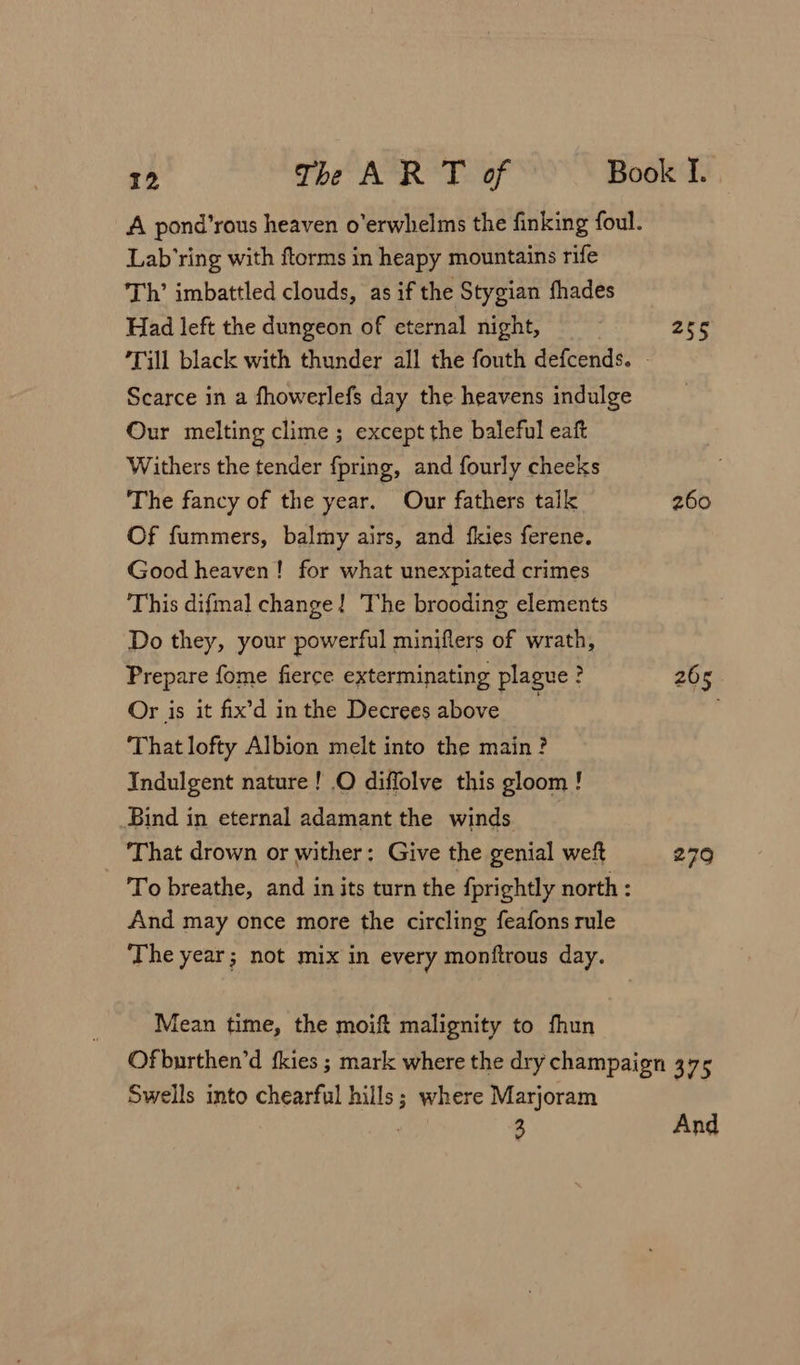 Lab’ring with ftorms in heapy mountains rife Th’ imbattled clouds, as if the Stygian fhades Had left the dungeon of eternal night, Till black with thunder all the fouth defcends. Our melting clime ; except the baleful eaft Withers the tender fpring, and fourly cheeks The fancy of the year. Our fathers talk Of fummers, balmy airs, and fkies ferene. Good heaven! for what unexpiated crimes This difmal change! The brooding elements Do they, your powerful miniflers of wrath, Prepare fome fierce exterminating plague ? Or is it fix’d in the Decrees above That lofty Albion melt into the main? Indulgent nature! .O diffolve this gloom ! Bind in eternal adamant the winds That drown or wither: Give the genial weft And may once more the circling feafons rule The year; not mix in every monftrous day. Mean time, the moift malignity to fhun 260 265 Swells into chearful hills; where Marjoram Xio7 3