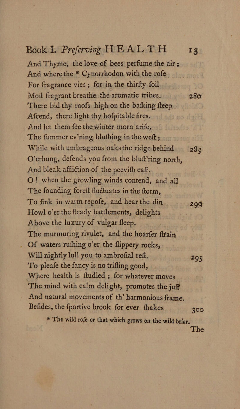 And Thyme, the love of bees perfume the air ; And wherethe * Cynorrhodon with the rofe. For fragrance vies ; for in the thirfty foil Mott fragrant breathe the aromatic tribes. There bid thy roofs high on the bafking fteep Afcend, there light thy hofpitable fires. And let them fee the winter morn arife, The fummer ev’ning blushing inthe welt; While with umbrageous oaks the ridge behind O’erhung, defends you from the bluf’ring north, And bleak afiliftion.of the peevifh eaft. O! when the growling winds contend, and all The founding foreft fluétuates in the ftorm, To fink in warm repofe,. and hear the din How! o’er the fteady battlements, delights Above the luxury of vulgar fleep. The murmuring rivulet, and the hoarfer ftrain . Of waters rufhing o’er the flippery rocks, Will nightly lull you to ambrofial reft. To pleafe the fancy is no trifling good, Where health is ftudied ; for whatever moves The mind with calm delight, promotes the juff And natural movements of th’ harmonious frame, Befides, the {portive brook for ever fhakes 280 285 299