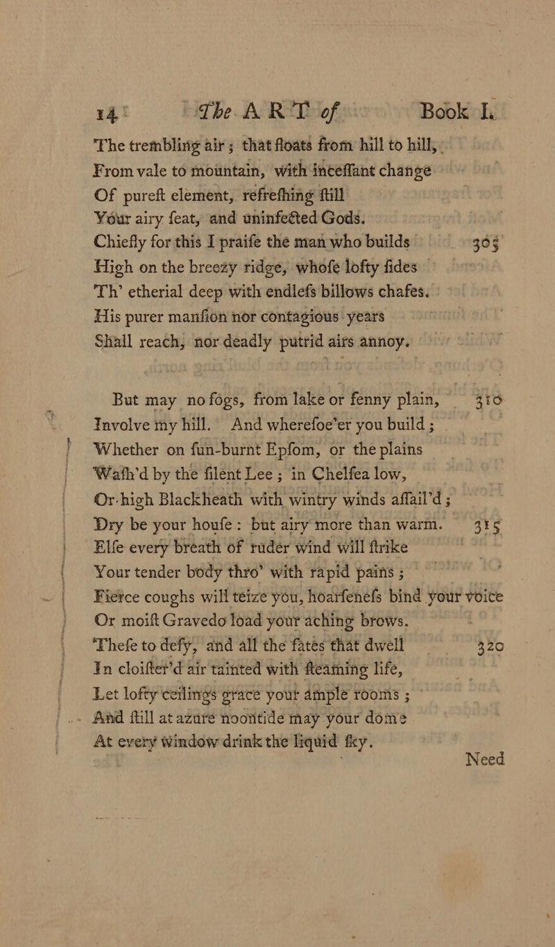 The trembling air; that floats from hill to hill, From vale to mountain, with inceffant change. Of pureft element, refrefhing ftill Your airy feat, and uninfetted Gods. Chiefly for this I praife the man who builds High on the breezy ridge, whofe lofty fides Th’ etherial deep with endlefs billows chafes. His purer manfion nor contagious years Shall reach; nor deadly putrid airs annoy. But may no fogs, from lake or fenny plain, Involve my hill. And wherefoe’er you build ; Whether on fun-burnt Epfom, or the plains Wath'd by the filent Lee ; in Chelfea low, Or-high Blackheath with wintry winds affail’d ; Elfe every breath of ruder wind will ftrike Your tender body thro’ with rapid pains ; 395 | gto 3F5 Or moift Gravedo load your aching brows. ‘Thefe to defy, and all the fates that dwell ¥n cloifter’d air tainted with fteaming life, Let lofty ceilings grace your ample rooms ; . And fill at azure noontide may your dome At every Window drink the liquid fky. 320 Resa