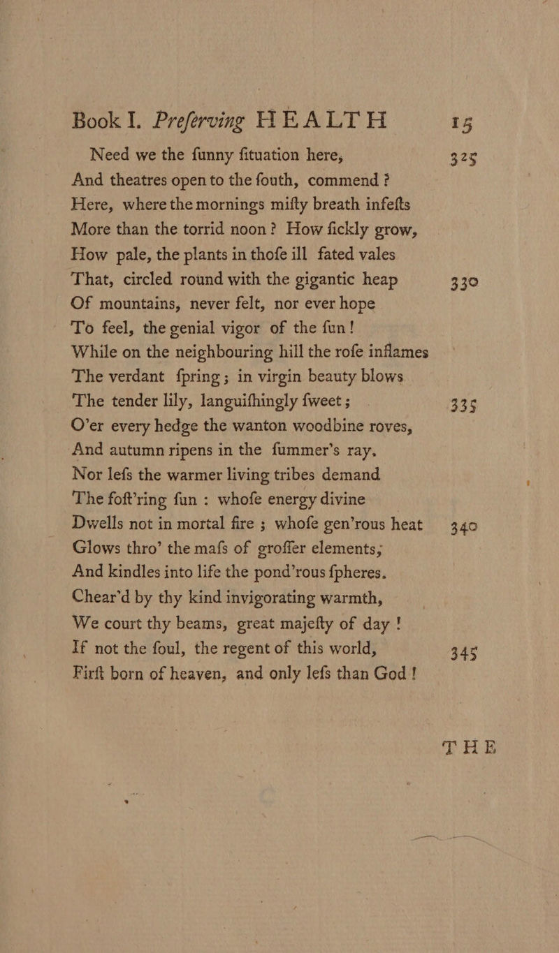 Need we the funny fituation here, 325 And theatres open to the fouth, commend ? Here, where the mornings mifly breath infefts More than the torrid noon? How fickly grow, How pale, the plants in thofe ill fated vales That, circled round with the gigantic heap 330 Of mountains, never felt, nor ever hope To feel, the genial vigor of the fun! While on the neighbouring hill the rofe inflames The verdant {pring ; in virgin beauty blows The tender lily, languifhingly {weet ; 335 O’er every hedge the wanton woodbine roves, And autumn ripens in the fummer’s ray. Nor lefs the warmer living tribes demand The foft’ring fun : whofe energy divine Dwells not in mortal fire ; whofe gen’rous heat 340 Glows thro’ the mafs of groffer elements; And kindles into life the pond’rous fpheres. Chear’d by thy kind invigorating warmth, We court thy beams, great majefty of day ! If not the foul, the regent of this world, 345 Firft born of heaven, and only lefs than God !