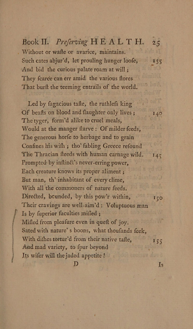 Such cates abjur’d, let prouling hunger loofe, They fcarce can err amid the various ftores That burft the teeming entrails of the world. Led by fagacious tafte, the ruthlefs king Of beafts on blood and flaughter only lives ; Thetyger, form’d alike to cruel meals, Would at the manger flarve: Of milder feeds, The generous horfe to herbage and to grain Confines his wifh ; tho’ fabling Greece refound The Thracian fteeds with human carnage wild. Prompted: by inftinét’s never-erring power, Each creature knows its proper aliment ; But man, th’ inhabitant of every clime, With all the commoners of nature feeds. Directed, bounded, by this pow’r within, Is by fuperior faculties mifled ; With difhes tortur’d from their native tafte, Aad mad variety, to fpur beyond | Its wifer will the jaded appetite ! : D 140 Iso Ts