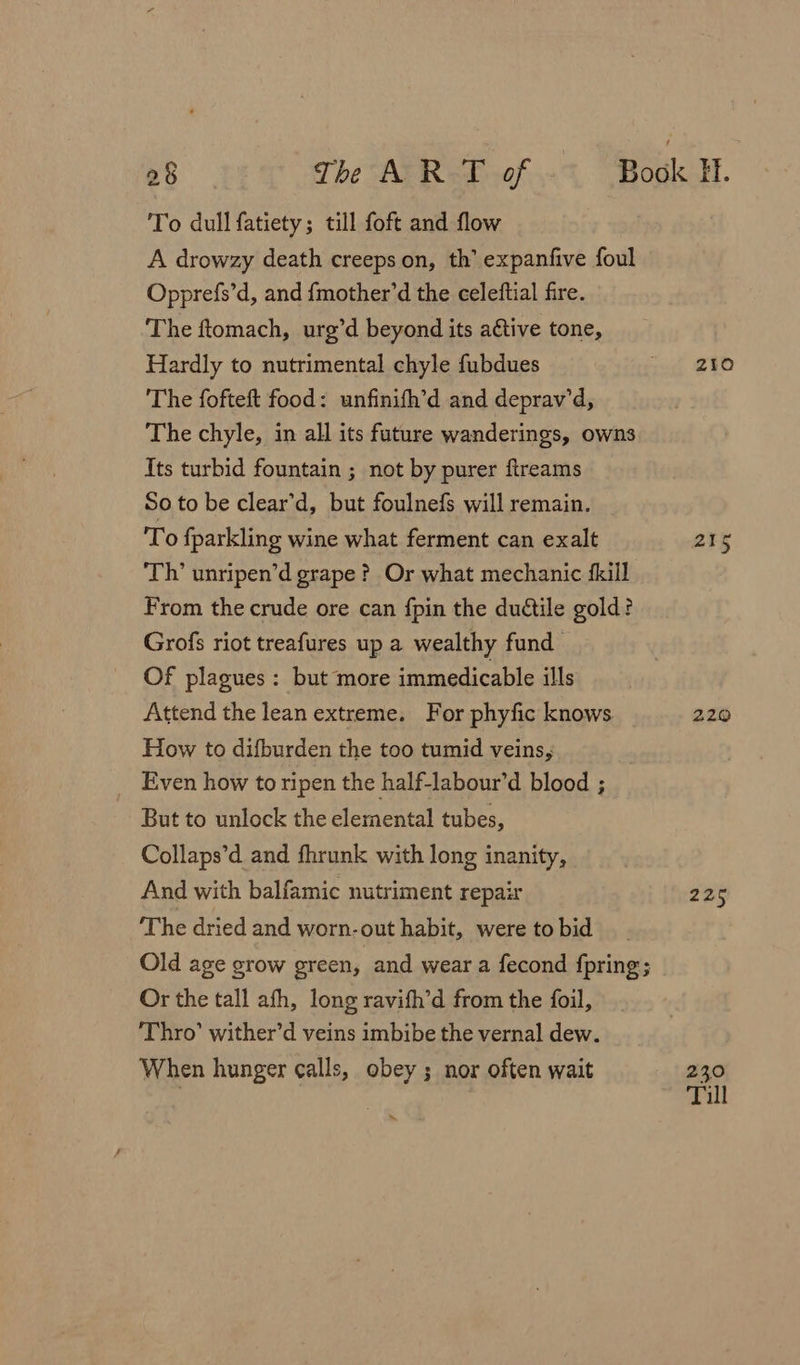 To dull fatiety; till foft and flow A drowzy death creeps on, th’ expanfive foul Opprefs’d, and {mother’d the celeftial fire. The ftomach, urg’d beyond its active tone, Hardly to nutrimental chyle fubdues The fofteft food: unfinifh’d and deprav’d, The chyle, in all its future wanderings, owns Its turbid fountain ; not by purer fireams So to be clear’d, but foulnefs will remain. To fparkling wine what ferment can exalt Th’ unripen’d grape? Or what mechanic {kill From the crude ore can fpin the duétile gold? Grofs riot treafures up a wealthy fund Of plagues: but more immedicable ills Attend the lean extreme. For phyfic knows How to difburden the too tumid veins, Even how to ripen the half-labour’d blood ; But to unlock the elemental tubes, Collaps’d and fhrunk with long inanity, And with balfamic nutriment repair ‘The dried and worn-out habit, were to bid Old age grow green, and wear a fecond fpring; Or the tall afh, long ravith’d from the foil, Thro’ wither’d veins imbibe the vernal dew. When hunger calls, obey ; nor often wait “‘ Z1O 20% 220 226 230 Till