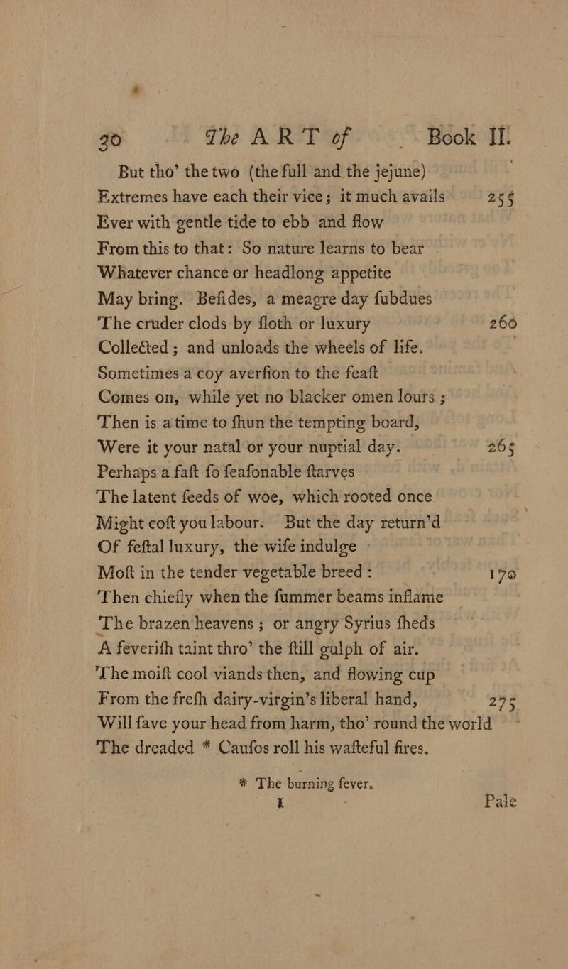 But tho’ the two (the full and the jejune) Extremes have each their vice; it much avails Ever with gentle tide to ebb and flow Frem this to that: So nature learns to bear | Whatever chance or headlong appetite May bring. Befides, a meagre day fubdues — The cruder clods by floth or luxury Colle&amp;ted ; and unloads the wheels of life. Sometimes a coy averfion to the featt Comes on, while yet no blacker omen lours ; Then is atime to fhun the tempting board, Were it your natal or your nuptial day. Perhaps a faft fo feafonable ftarves The latent feeds of woe, which rooted once Might coft you labour. But the day return’d Of feftal luxury, the wife indulge - Moft in the tender vegetable breed : Then chiefly when the fummer beams inflame ‘The brazen heavens ; or angry Syrius fheds A feverifh taint thro’ the ‘till gulph of air. The moift cool viands then, and flowing cup From the frefh dairy-virgin’s liberal hand, 255 2606 vp 275 The dreaded * Caufos roll his wafteful fires. * The burning fever,
