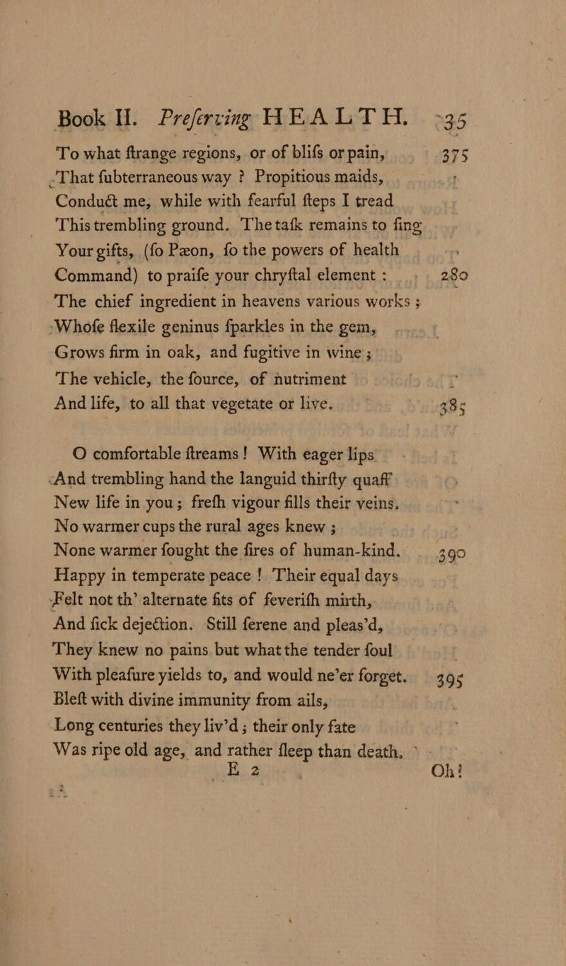 To what ftrange regions, or of blifs or pain, - That fubterraneous way ? Propitious maids, Conduct me, while with fearful fteps I tread This trembling ground. Thetafk remains to fing Your gifts, (fo Peon, fo the powers of health Command) to praife your chryftal element : The chief ingredient in heavens various works 3 -Whofe flexile geninus fparkles in the gem, Grows firm in oak, and fugitive in wine ; ‘The vehicle, the fource, of nutriment And life, to all that vegetate or live. O comfortable ftreams! With eager lips And trembling hand the languid thirfty quaff New life in you; frefh vigour fills their veins, No warmer cups the rural ages knew ; None warmer fought the fires of human- kind. Happy in temperate peace !. Their equal days Felt not th’ alternate fits of feverifh mirth, And fick dejeétion. Still ferene and pleas’d, They knew no pains but what the tender foul With pleafure yields to, and would ne’er forget. Bleft with divine immunity from ails, Long centuries they liv’d ; their only fate Was ripe old age, and ee fleep than death, © 2 289 399 395 Oh!