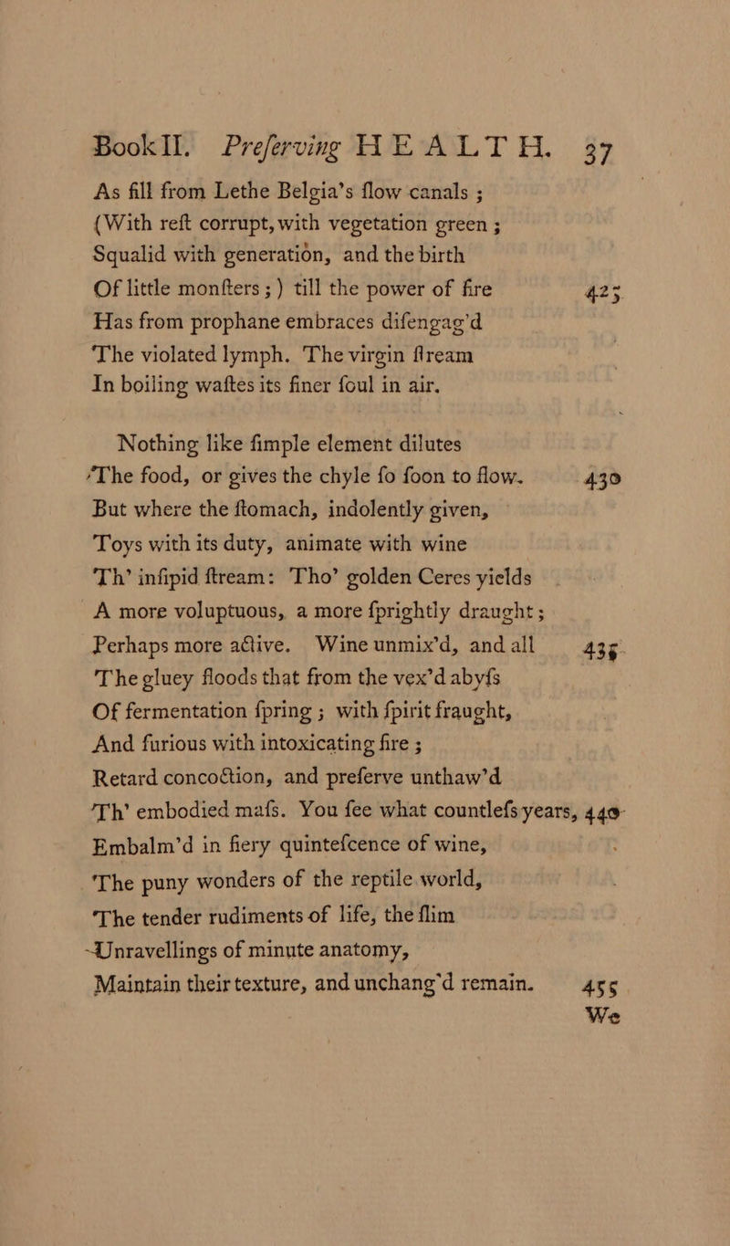 As fill from Lethe Belgia’s flow canals ; {With reft corrupt, with vegetation green ; Squalid with generation, and the birth Of little monfters ; ) till the power of fire A235 Has from prophane embraces difengag’d The violated lymph. The virgin flream In boiling waftes its finer foul in air. Nothing like fimple element dilutes ‘The food, or gives the chyle fo foon to flow. 430 But where the ftomach, indolently given, Toys with its duty, animate with wine Th’ infipid ftream: Tho’ golden Ceres yields A more voluptuous, a more fprightly draught ; Perhaps more active. Wine unmix’d, and all 435. The gluey floods that from the vex’d aby{s Of fermentation {pring ; with fpirit fraught, And furious with intoxicating fire ; Retard concoction, and preferve unthaw’d Th’ embodied mafs. You fee what countlefsyears, 449 Embalm’d in fiery quintefcence of wine, The puny wonders of the reptile world, ‘The tender rudiments of life, the flim ~Dnravellings of minute anatomy, Maintain theirtexture, andunchang’d remain. 455 We