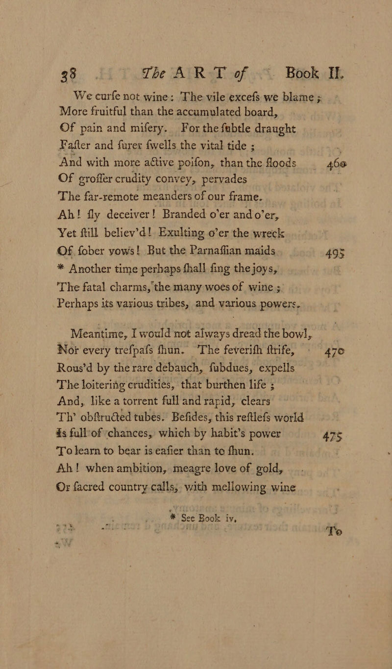 More fruitful than the accumulated board, Of pain and mifery. For the fubtle draught Fafter and furer fwells the vital tide ; And with more active poifon, than the floods Of groffer crudity convey, pervades The far-remote meanders of our frame. Ah! fly deceiver! Branded o’er ando’er, Yet fill believ’d! Exulting o’er the wreck Of fober yows! But the Parnaffian maids * Another time perhaps fhall fing the joys, ‘The fatal charms, the many woes of wine ;. Perhaps its various tribes, and various powers. Meantime, would not always dread the bow], Nor every trefpafs fhun. ‘The feverith ftrife, Rous’d by the rare debauch, fabdues, expells The loiteritg crudities, that burthen life ; And, like a torrent full and rapid, clears Th’ obftructed tubes. Befides, this reftlefs world 4s full’of chances, which by habit’s power To learn to bear is eafier than te fhun. Ah! when ambition, meagre love of gold, Or facred country calls, with mellowing wine # See Book iv, 460 47° 47§ Te