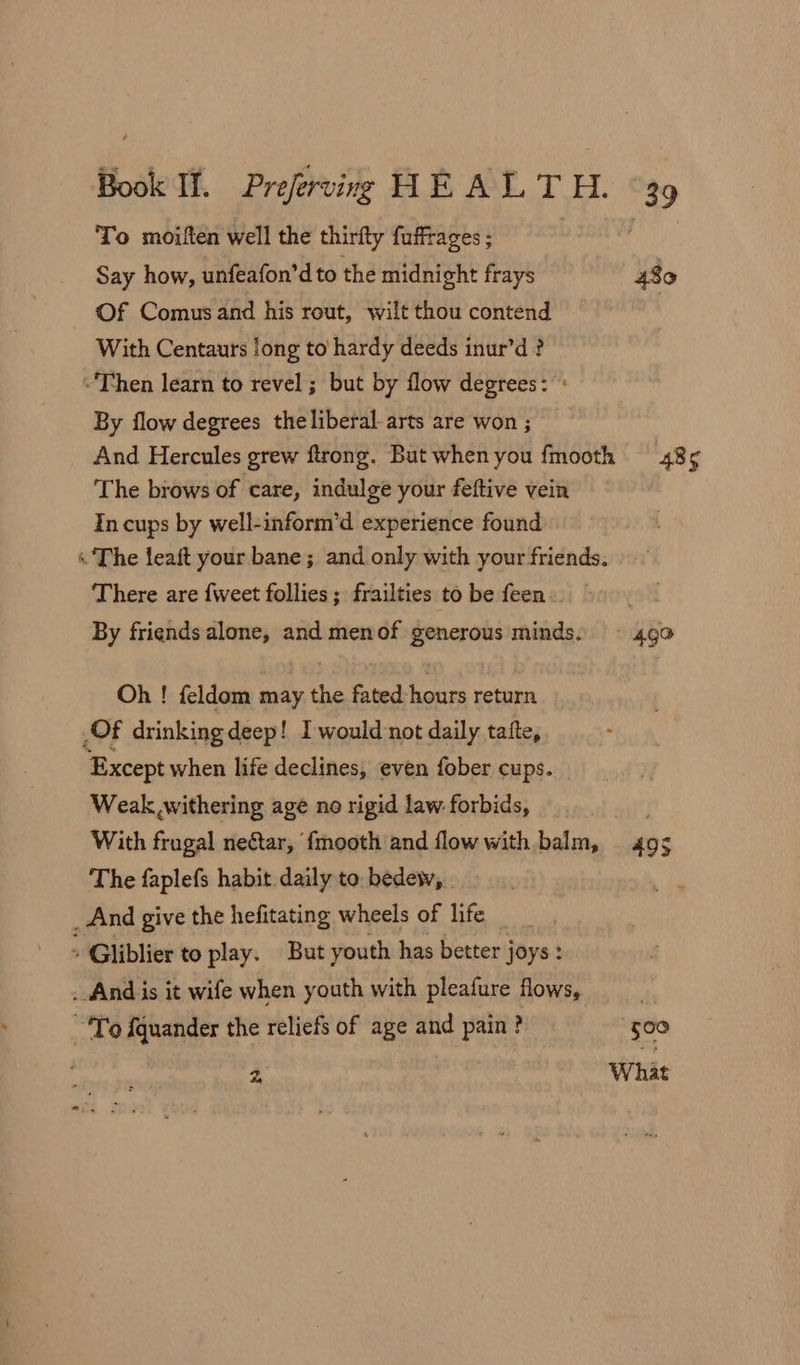 To moiften well the thirfty faffrages; Say how, unfeafon’d to the midnight frays 480 Of Comus and his rout, wilt thou contend : With Centaurs long to hardy deeds inur’d? ~Then learn to revel ; but by flow degrees: : By flow degrees the liberal arts are won ; And Hercules grew ftrong. But whenyou fmooth 485 The brows of care, indulge your feftive vein In cups by well-inform’d experience found « The feaft your bane; and only with your friends. There are {weet follies ; frailties to be feen. By friends alone, and menof generous minds: ~« 40 Oh ! feldom may the fated-hours return Of drinking deep! I would not daily tafte, Except when life declines, even fober cups. Weak withering age no rigid law forbids, With frugal neftar, {mooth and flowwith balm, | 495 The faplefs habit daily to. bedew, . _And give the hefitating wheels of life _ Gliblier to play. But youth has better joys: . And is it wife when youth with pleafure flows, ! To fquander the reliefs of age and pain? “500