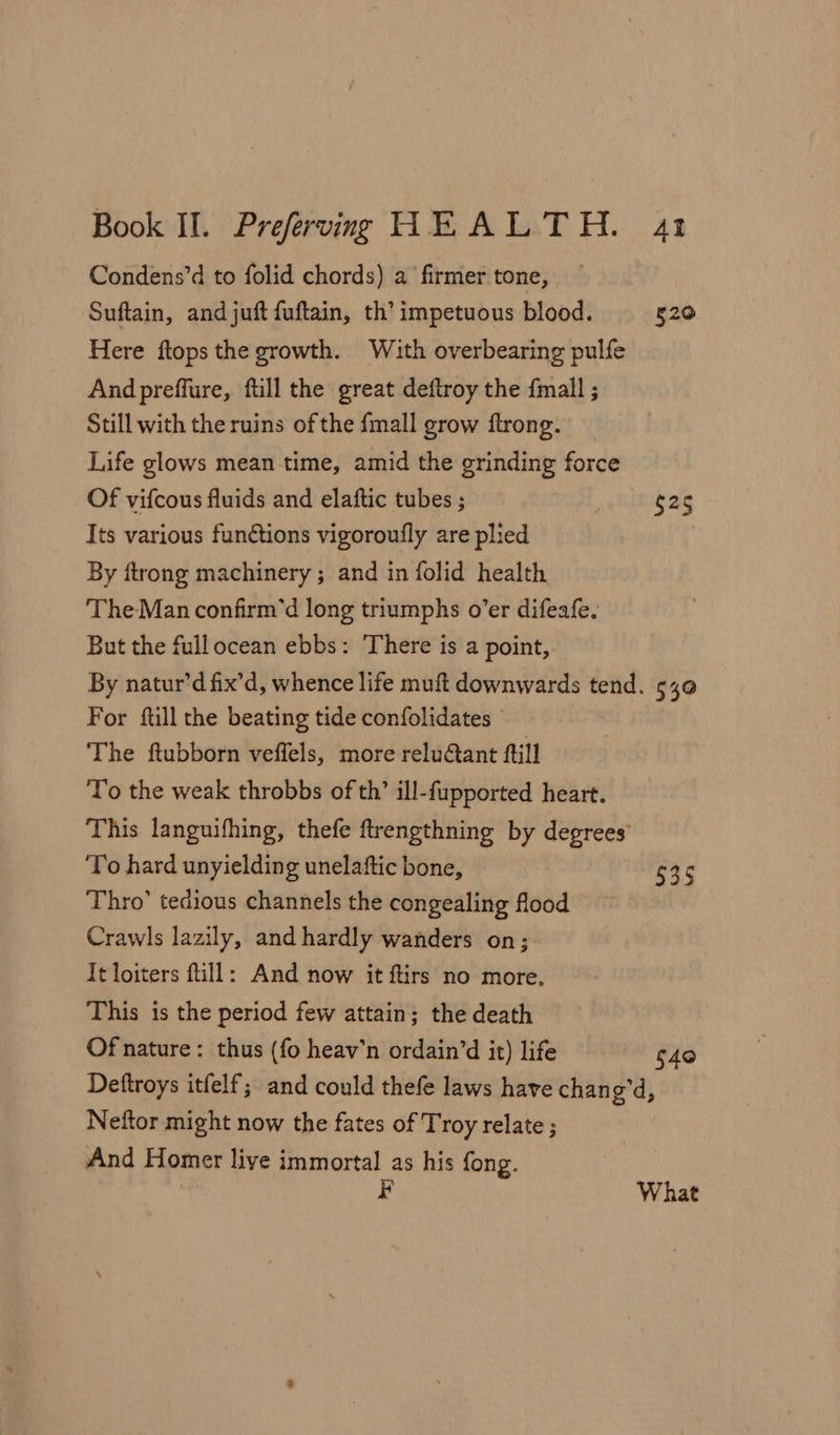 Condens’d to folid chords) a firmer tone, Suftain, and juft fuftain, th’ impetuous blood. 520 Here ftops the growth. With overbearing pulfe And preffure, full the great deftroy the {mall ; Still with the ruins of the fmall grow ftrong. Life glows mean time, amid the grinding force Of vifcous fluids and elaftic tubes ; $25 Its various functions vigoroufly are plied By ftrong machinery ; and in folid health The-Man confirm’d long triumphs o’er difeafe, But the fullocean ebbs: There is a point, By natur’d fix’d, whence life muft downwards tend. 540 For ftill the beating tide confolidates - The ftubborn veffels, more relu@ant ftill To the weak throbbs of th’ ill-fupported heart. This languifhing, thefe ftrengthning by degrees To hard unyielding unelaftic bone, 535 Thro’ tedious channels the congealing flood Crawls lazily, and hardly wanders on; It loiters ftill: And now it ftirs no more. This is the period few attain; the death Of nature: thus (fo heav'n ordain’d it) life $40 Deftroys itfelf; and could thefe laws have chan gd, Neftor might now the fates of Troy relate ; And Homer liye immortal as his fong. F What