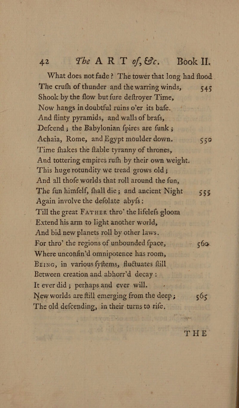 What does not fade? The tower that long had ftood . The crufh of thunder and the warring winds, 545 Shook by the flow but fure deftroyer Time, Now hangs in doubtful ruins o’er its bafe. And flinty pyramids, and walls of brafs, Defcend ; the Babylonian fpires are funk ; Achaia, Rome, and Egypt moulder down. 550 ‘Time fhakes the ftable tyranny of thrones, And tottering empires rufh by their own weight. _ This huge rotundity we tread grows old; And all thofe worlds that roll around the fun, The fun himfelf, fhall die; and ancient Night 555 Again involve the defolate abyfs : Till the great Fatuer thro’ the lifelefs gloom . Extend his arm to light another world, And bid new planets roll by other laws. For thro’ the regions of unbounded fpace, » Soa Where unconfin’d omnipotence has room, Brine, in various fyftems, fluctuates full Between creation and abhorr’d decay : It ever did; perhapsand ever will. _ New worlds are ftill emerging from the deep ; 565 The old defcending, in their turns to rife, THE
