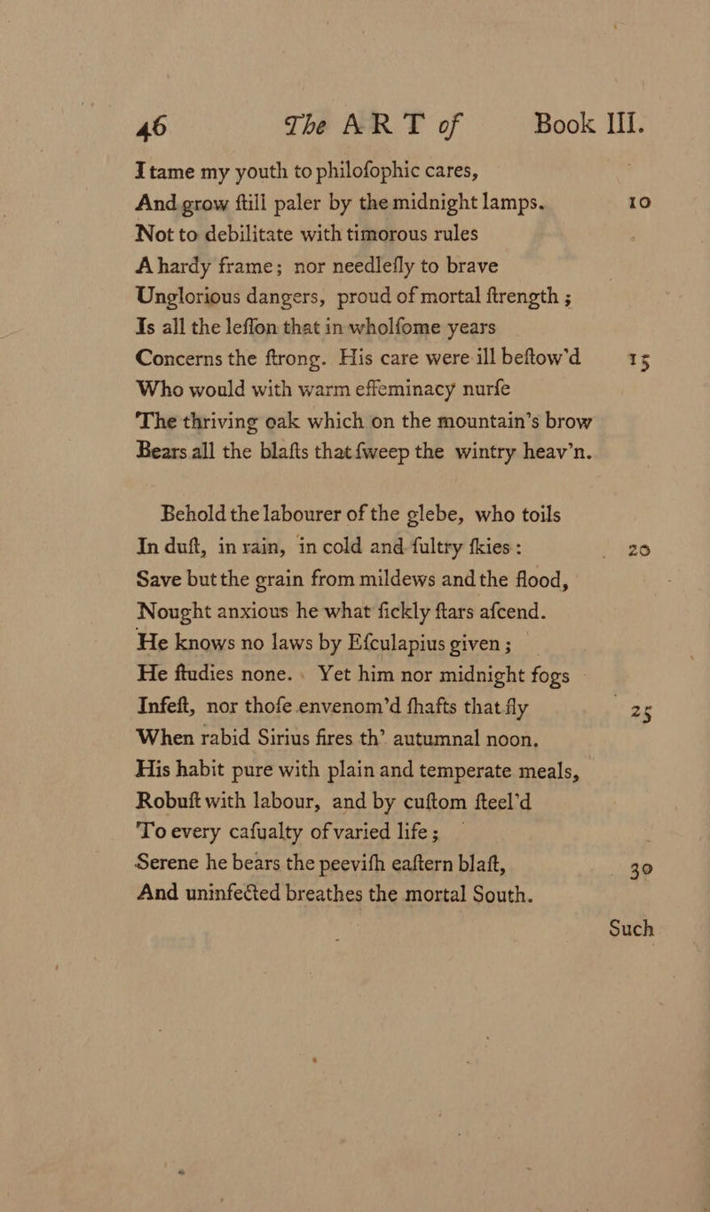 Itame my youth to philofophic cares, And grow ftill paler by the midnight lamps. Not to debilitate with timorous rules Ahardy frame; nor needlefly to brave Unglorious dangers, proud of mortal ftrength ; Is all the leffon that in wholfome years Concerns the ftrong. His care were ill beftow'd Who would with warm effeminacy nurfe The thriving oak which on the mountain’s brow Bears all the blafts that {weep the wintry heav’n. Behold the labourer of the glebe, who toils In duft, in rain, in cold and fultry fkies : Save but the grain from mildews and the flood, Nought anxious he what fickly ftars afcend. He knows no laws by Efculapius given; He ftudies none. Yet him nor midnight fogs Infeft, nor thofe envenom’d fhafts that fly When rabid Sirius fires th’ autumnal noon. His habit pure with plain and temperate meals, Robuft with labour, and by cuftom fteel’d To every cafualty of varied life ; Serene he bears the peevith eaftern blatt, And uninfected breathes the mortal South. 10 15 258 va _ 30 Such